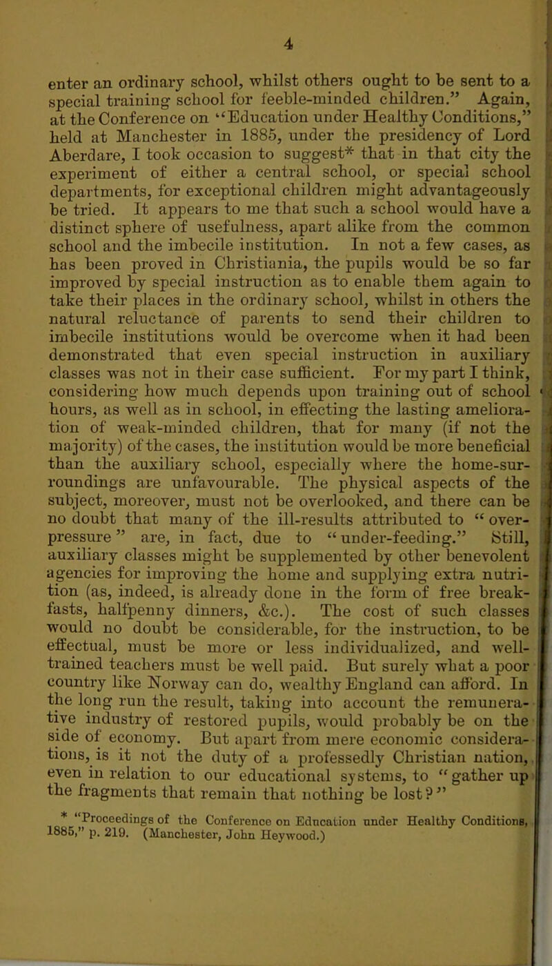 enter an ordinary school, whilst others ought to be sent to a special training school for feeble-minded children. Again, at the Conference on ''Education under Healthy Conditions, held at Manchester in 1886, under the presidency of Lord Aberdare, I took occasion to suggest* that in that city the experiment of either a central school, or special school departments, for exceptional children might advantageously be tried. It appears to me that such a school would have a distinct sphere of usefulness, apart alike from the common school and the imbecile institution. In not a few cases, as has been proved in Christiania, the pupils would be so far improved by special instruction as to enable them again to take their places in the ordinary school, whilst in others the natural reluctance of parents to send their children to imbecile institutions would be overcome when it had been demonstrated that even special instruction in auxiliary classes was not in their case sufficient. For my part I think, considering how much depends upon training out of school hours, as well as in school, in effecting the lasting ameliora- tion of weak-minded children, that for many (if not the majority) of the cases, the institution would be more beneficial than the auxiliary school, especially where the home-sur- roundings are unfavourable. The physical aspects of the subject, moreover, must not be overlooked, and there can be no doubt that many of the ill-results attributed to  over- pressure  are, in fact, due to  under-feeding. Still, auxiliary classes might be supplemented by other benevolent agencies for improving the home and supplying extra nutri- tion (as, indeed, is already done in the form of free break- fasts, halfpenny dinners, &c.). The cost of such classes would no doubt be considerable, for the instruction, to be effectual, must be more or less individualized, and well- trained teachers must be well paid. But surely what a poor country like Norway can do, wealthy England can afford. In the long run the result, taking into account the remunera- tive industry of restored pupils, would probably be on the side of economy. But apart from mere economic considera- tions, is it not the duty of a professedly Christian nation, even in relation to our educational systems, to gather up the fragments that remain that nothing be lost? * Proceedings of the Conference on Education under Healthy Conditions, 1885, p. 219. (Manchester, John Heywood.)