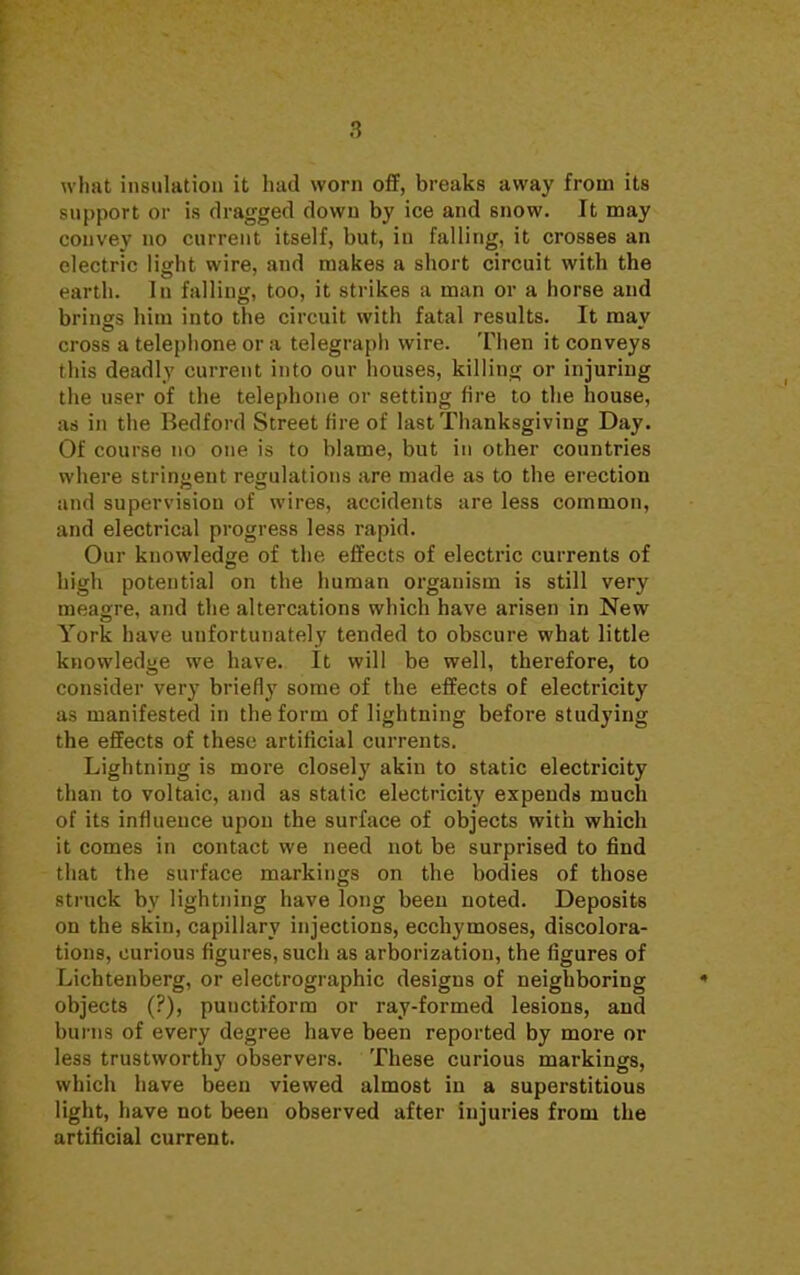 what insulation it had worn off, breaks away from its support or is dragged down by ice and snow. It may convey no current itself, but, in falling, it crosses an electric light wire, and makes a short circuit with the earth, lu falling, too, it strikes a man or a horse and brings him into the circuit with fatal results. It may cross a telephone or a telegraph wire. Then it conveys this deadly current into our houses, killing or injuring the user of the telephone or setting fire to the house, as in the Bedford Street fire of last Thanksgiving Day. Of course no one is to blame, but in other countries where stringent regulations are made as to the erection and supervision of wires, accidents are less common, and electrical progress less rapid. Our knowledge of the effects of electric currents of high potential on the human organism is still very meagre, and the altercations which have arisen in New York have unfortunately tended to obscure what little knowledge we have. It will be well, therefore, to consider very briefly some of the effects of electricity as manifested in the form of lightning before studying the effects of these artificial currents. Lightning is more closely akin to static electricity than to voltaic, and as static electricity expends much of its influence upon the surface of objects with which it comes in contact we need not be surprised to find that the surface markings on the bodies of those struck by lightning have long been noted. Deposits on the skin, capillary injections, ecchymoses, discolora- tions, curious figures, such as arborization, the figures of Lichtenberg, or electrographic designs of neighboring objects (?), puuctiform or ray-formed lesions, and burns of every degree have been reported by more or less trustworthy observers. These curious markings, which have been viewed almost in a superstitious light, have not been observed after injuries from the artificial current.