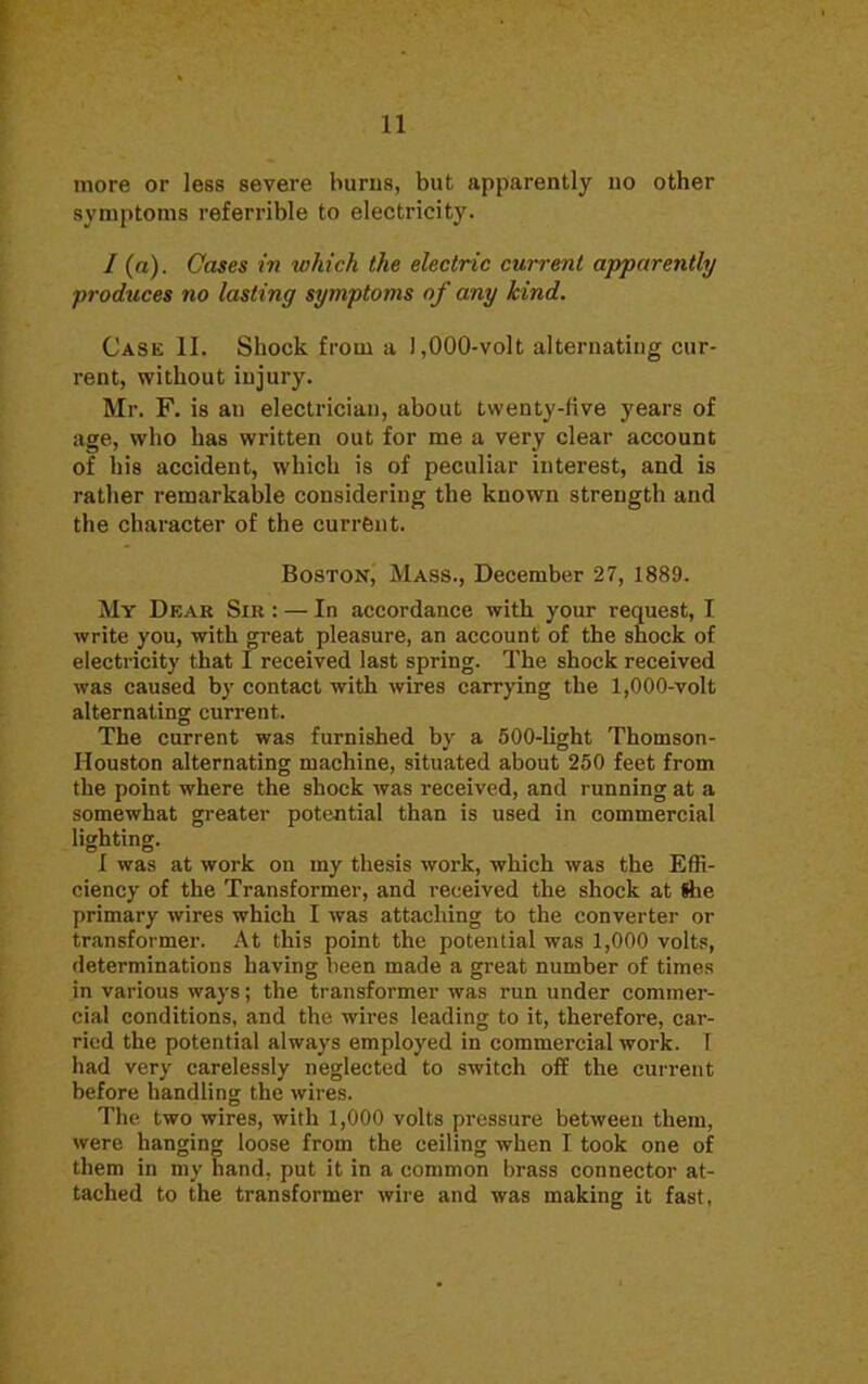 more or less severe burns, but apparently no other symptoms referrible to electricity. / (a). Cases in which the electric current apparently produces no lasting symptoms of any kind. Case II. Shock from a ) ,000-volt alternating cur- rent, without injury. Mr. F. is an electrician, about twenty-five years of age, who has written out for me a very clear account of his accident, which is of peculiar interest, and is rather remarkable considering the known strength and the character of the current. Boston, Mass., December 27, 1889. My Dear Sir : — In accordance with your request, I write you, with great pleasure, an account of the shock of electricity that I received last spring. The shock received was caused by contact with wires carrying the 1,000-volt alternating current. The current was furnished by a 500-light Thomson- Houston alternating machine, situated about 250 feet from the point where the shock was received, and running at a somewhat greater potential than is used in commercial licrhtinor. © I was at work on my thesis work, which was the Effi- ciency of the Transformer, and received the shock at She primary wires which I was attaching to the converter or transformer. At this point the potential was 1,000 volts, determinations having been made a great number of times in various ways; the transformer was run under commer- cial conditions, and the wires leading to it, therefore, car- ried the potential always employed in commercial work. I had very carelessly neglected to switch off the current before handling the wires. The two wires, with 1,000 volts pressure between them, were hanging loose from the ceiling when I took one of them in my hand, put it in a common brass connector at- tached to the transformer wire and was making it fast,