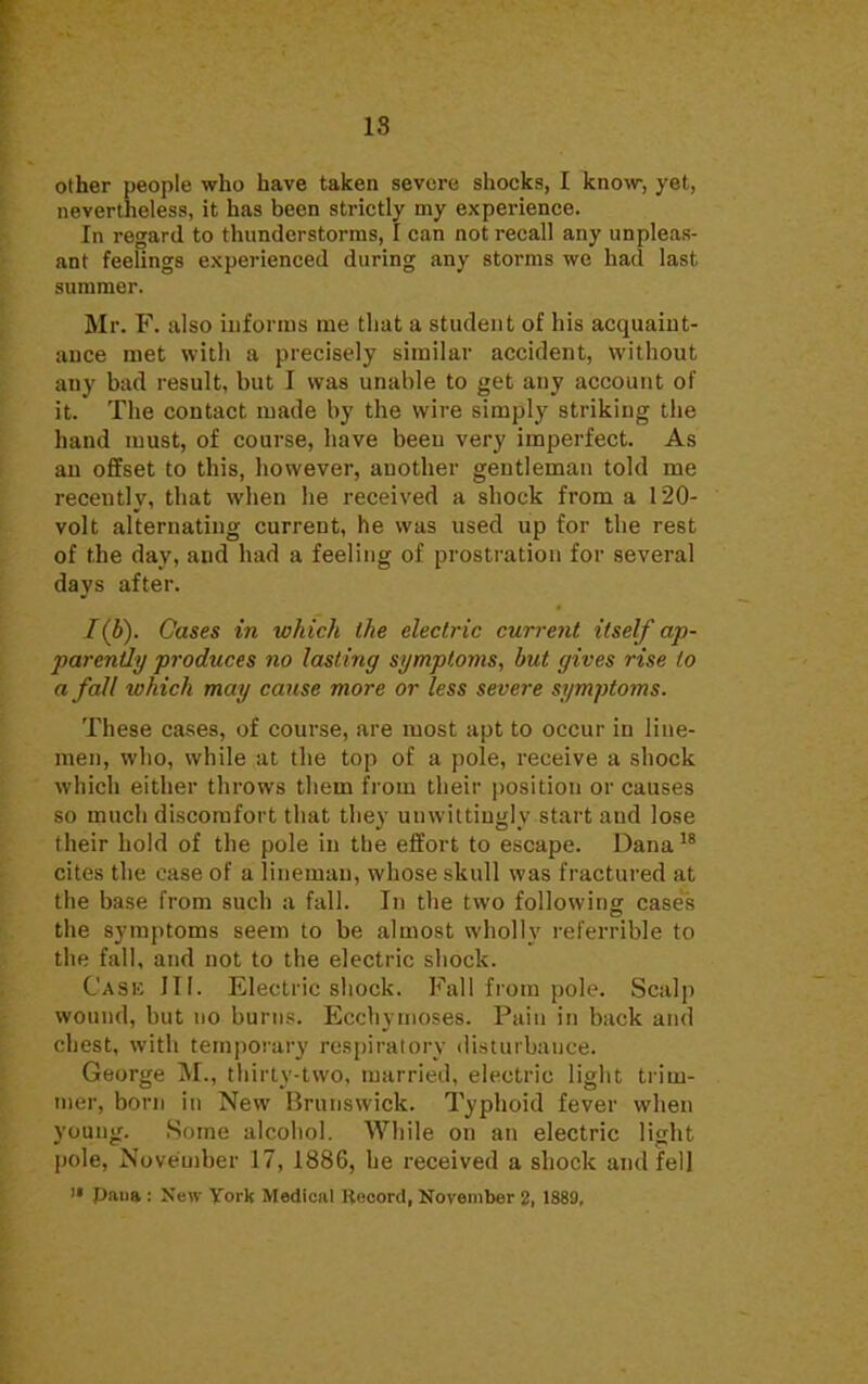 18 other people who have taken severe shocks, I know, yet, nevertheless, it has been strictly my experience. In regard to thunderstorms, I can not recall any unpleas- ant feelings experienced during any storms we had last summer. Mr. F. also informs me that a student of his acquaint- ance met with a precisely similar accident, without any bad result, but I was unable to get any account of it. The contact made by the wire simply striking the hand must, of course, have been very imperfect. As an offset to this, however, another gentleman told me recently, that when he received a shock from a 120- volt alternating current, he was used up for the rest of the day, and had a feeling of prostration for several days after. 1(b). Cases in which the electric current itself ap- parently produces no lasting symptoms, but gives rise to a fall which may cause more or less severe symptoms. These cases, of course, are most apt to occur in line- men, who, while at the top of a pole, receive a shock which either throws them from their position or causes so much discomfort that they unwittingly start aud lose their hold of the pole in the effort to escape. Dana18 cites the case of a lineman, whose skull was fractured at the base from such a fall. In the two following cases the symptoms seem to be almost wholly referrible to the fall, and not to the electric shock. Case III. Electric shock. Fall from pole. Scalp wound, but no burns. Ecchymoses. Pain in back and chest, with temporary respiratory disturbance. George M., thirty-two, married, electric light trim- mer, born in New Brunswick. Typhoid fever when young. Some alcohol. While on an electric light pole, November 17, 1886, he received a shock and fell  Diuia : New York Medicul Record, November 2, 1889,