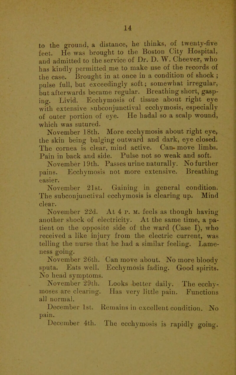 to the ground, a distance, he thinks, of twenty-five feet. He was brought to the Boston City Hospital, and admitted to the service of Dr. D. W. Cheever, who has kindly permitted me to make use of the records of the case. Brought in at once in a condition of shock ; pulse full, but exceedingly 6oft; somewhat irregular, but afterwards became regular. Breathing short, gasp- ing. Livid. Ecchymosis of tissue about right eye with extensive subconjunctival ecchymosis, especially of outer portion of eye. He hadal so a scalp wound, which was sutured. November 18th. More ecchymosis about right eye, the skin being bulging outward and dark, eye closed. The cornea is clear, mind active. Can. move limbs. Pain in back and side. Pulse not so weak and soft. November 19th. Passes urine naturally. No further pains. Ecchymosis not more extensive. Breathing easier. November 21st. Gaining in general condition. The subconjunctival ecchymosis is clearing up. Mind clear. November 22d. At 4 p. M. feels as though haviug another shock of electricity. At the same time, a pa- tient on the opposite side of the ward (Case I), who received a like injury from the electric current, was telling the nurse that he had a similar feeling. Lame- ness going. November 26th. Can move about. No more bloody sputa. Eats well. Ecchymosis fading. Good spirits. No head symptoms. November 29th. Looks better daily. The ecchy- moses are clearing. Has very little pain. Functions all normal. December 1st. Remains in excellent condition. No pain. December 4th. The ecchymosis is rapidly going.