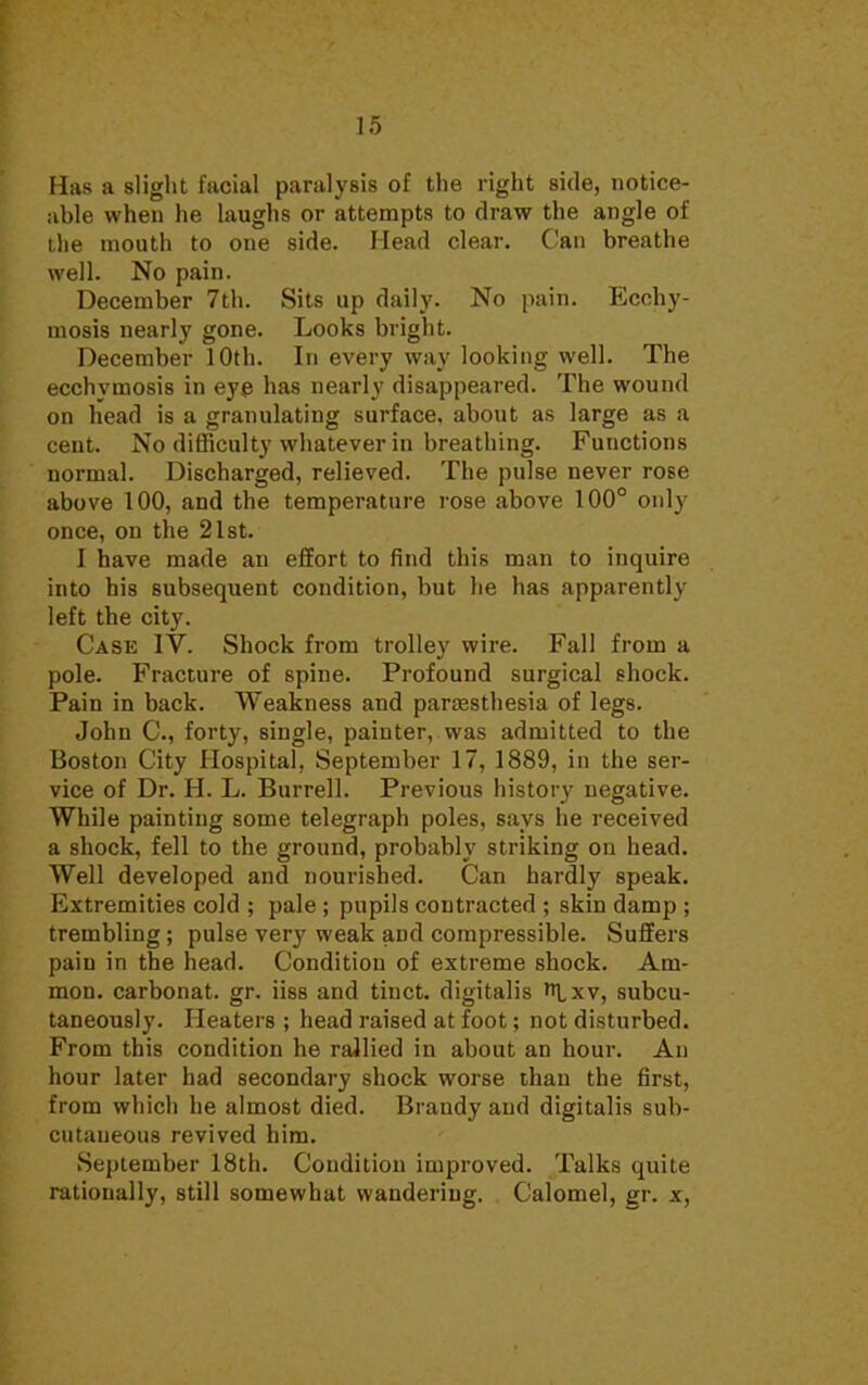 IS Has a slight facial paralysis of the right side, notice- able when he laughs or attempts to draw the angle of the mouth to one side. Head clear. Can breathe well. No pain. December 7th. Sits up daily. No pain. Ecchy- mosis nearly gone. Looks bright. December 10th. In every way looking well. The ecchymosis in eye has nearly disappeared. The wound on head is a granulating surface, about as large as a cent. No difficulty whatever in breathing. Fuuctions normal. Discharged, relieved. The pulse never rose above 100, and the temperature rose above 100° only once, on the 21st. I have made an effort to find this man to inquire into bis subsequent condition, but he has apparently left the city. Case IV. Shock from trolley wire. Fall from a pole. Fracture of spine. Profound surgical shock. Pain in back. Weakness and paresthesia of legs. John C, forty, single, painter, was admitted to the Boston City Hospital, September 17, 1889, in the ser- vice of Dr. H. L. Burrell. Previous history negative. While painting some telegraph poles, says he received a shock, fell to the ground, probably striking on head. Well developed and nourished. Can hardly speak. Extremities cold ; pale ; pupils contracted ; skin damp ; trembling; pulse very weak aDd compressible. Suffers paiu in the head. Condition of extreme shock. Am- nion, carbonat. gr. iiss and tiuct. digitalis Rxv, subcu- taneously. Heaters ; head raised at foot; not disturbed. From this condition he rallied in about an hour. An hour later had secondary shock worse than the first, from which he almost died. Brandy and digitalis sub- cutaneous revived him. September 18th. Condition improved. Talks quite rationally, still somewhat wandering. Calomel, gr. x,