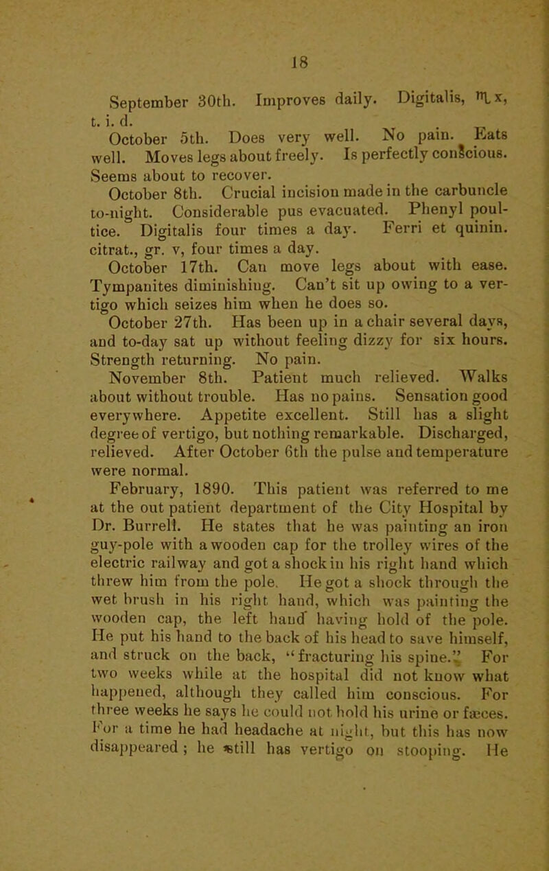 September 30th. Improves daily. Digitalis, l*, t. i. d. , _ October 5th. Does very well. No pam. Eats well. Moves legs about freely. Is perfectly conScious. Seems about to recover. October 8th. Crucial incisiou made in the carbuncle to-night. Considerable pus evacuated. Phenyl poul- tice. Digitalis four times a day. Ferri et quinin. citrat., gr. v, four times a day. October 17th. Can move legs about with ease. Tympanites diminishing. Can't sit up owing to a ver- tigo which seizes him when he does so. October 27th. Has been up in a chair several days, and to-day sat up without feeling dizzy for six hours. Strength returning. No pain. November 8th. Patient much relieved. Walks about without trouble. Has no pains. Sensation good everywhere. Appetite excellent. Still has a slight degree of vertigo, but nothing remarkable. Discharged, relieved. After October 6th the pulse and temperature were normal. February, 1890. This patient was referred to me at the out patient department of the City Hospital by Dr. Burrell. He states that he was painting an iron guy-pole with a wooden cap for the trolley wires of the electric railway and got a shock in his right hand which threw him from the pole. He got a shock through the wet brush in his right hand, which was painting the wooden cap, the left hauJ having hold of the pole. He put his hand to the back of his head to save himself, and struck on the back,  fracturing his spine. For two weeks while at the hospital did not know what happened, although they called him conscious. For three weeks he says he could not. hold his urine or fa;ces. For a time he had headache at night, but this has now disappeared; he *till has vertigo on stooping. He