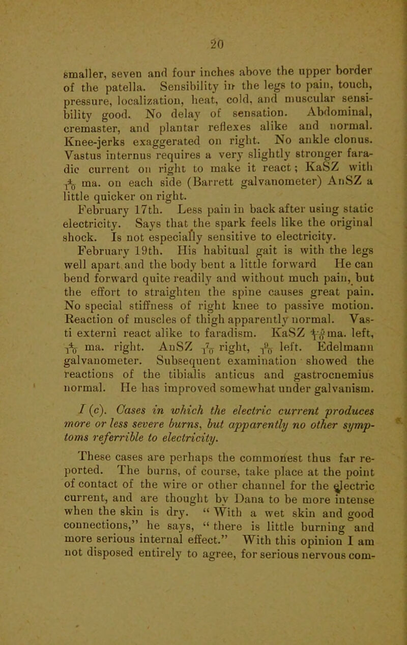 smaller, seven and four inches above the upper border of the patella. Sensibility irr the legs to pain, touch, pressure, localization, heat, cold, and muscular sensi- bility good. No delay of sensation. Abdominal, cremaster, and plantar reflexes alike and normal. Knee-jerks exaggerated on right. No ankle clonus. Vastus internus requires a very slightly stronger faia- dic current on right to make it react; KaSZ with f>£> ma. on each side (Barrett galvanometer) AnSZ a little quicker on right. February 17th. Less pain in back after using static electricity. Says that the spark feels like the original shock. Is not especially sensitive to electricity. February 19th. His habitual gait is with the legs well apart and the body bent a little forward He can bend forward quite readily and without much pain, but the effort to straighten the spine causes great pain. No special stiffness of right knee to passive motion. Reaction of muscles of thigh apparently normal. Vas- ti externi react alike to faradism. KaSZ ^ma. left, ^ ma. right. AnSZ ^ right, -j^ left. Edelmaun galvanometer. Subsequent examination showed the reactions of the tibialis anticus and gastrocnemius normal. He has improved somewhat under galvanism. 1(c). Cases in which the electric current produces more or less severe burns, but apparently no other symp- toms referrible to electricity. These cases are perhaps the commonest thus far re- ported. The burns, of course, take place at the point of contact of the wire or other channel for the electric current, and are thought by Dana to be more intense when the skin is dry.  With a wet skin and good connections, he says,  there is little burning and more serious internal effect. With this opinion I am not disposed entirely to agree, for serious nervous com-