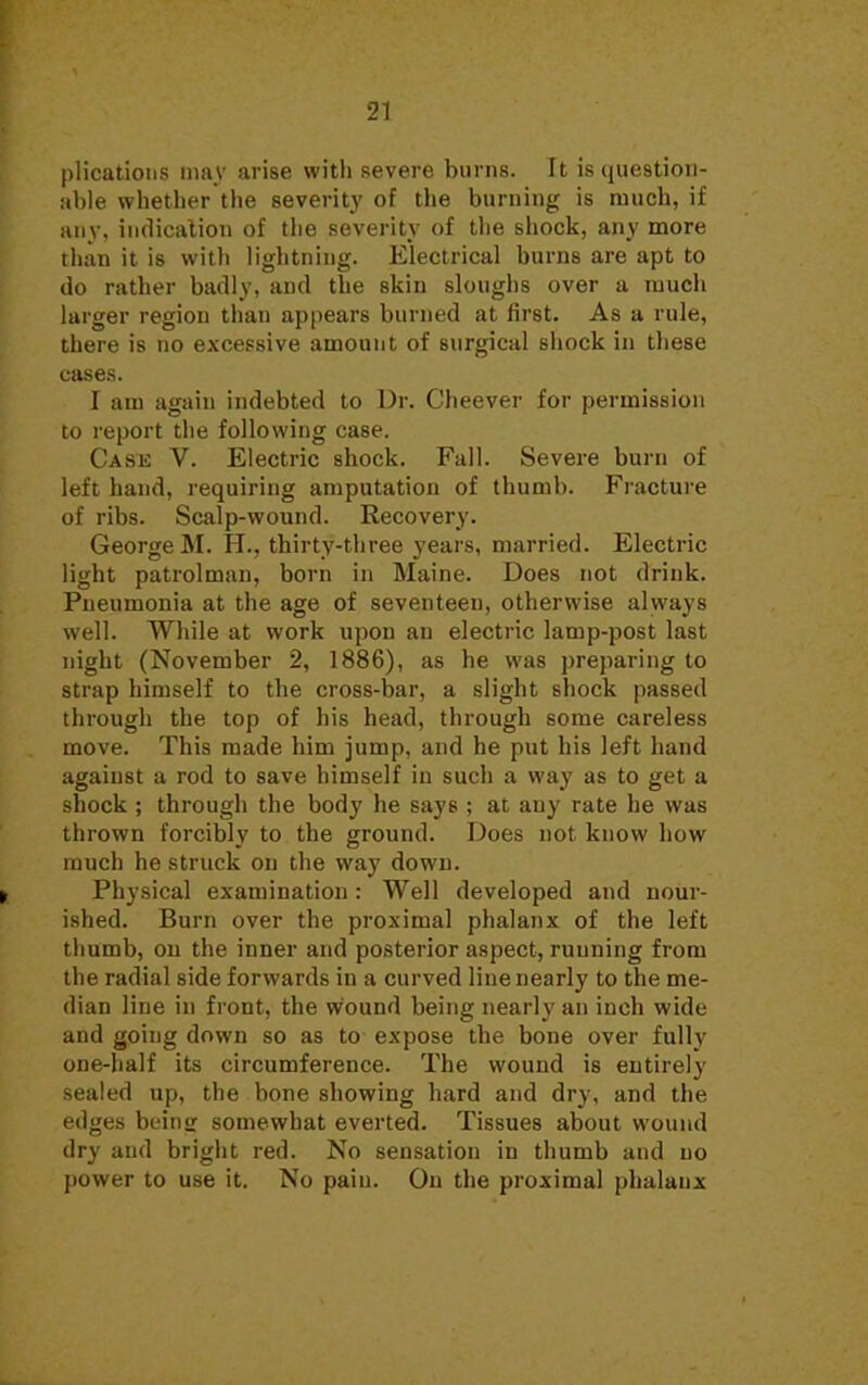 plications may arise with severe burns. It is question- able whether the severity of the burning is much, if anv. indication of the severity of the shock, any more than it is with lightning. Electrical burns are apt to do rather badly, and the skin sloughs over a much larger region than appears burned at first. As a rule, there is no excessive amount of surgical shock in these cases. I am again indebted to Dr. Cheever for permission to report the following case. Case V. Electric shock. Fall. Severe burn of left hand, requiring amputation of thumb. Fracture of ribs. Scalp-wound. Recovery. George M. H., thirty-three years, married. Electric light patrolman, born in Maine. Does not drink. Pneumonia at the age of seventeen, otherwise always well. While at work upon an electric lamp-post last night (November 2, 1886), as he was preparing to strap himself to the cross-bar, a slight shock passed through the top of his head, through some careless move. This made him jump, and he put his left hand agaiust a rod to save himself in such a way as to get a shock ; through the body he says ; at any rate he was thrown forcibly to the ground. Does not know how much he struck on the way down. Physical examination: Well developed and nour- ished. Burn over the proximal phalanx of the left thumb, on the inner and posterior aspect, running from the radial side forwards in a curved line nearly to the me- dian line in front, the wound being nearly an inch wide and going down so as to expose the bone over fully one-half its circumference. The wound is entirely sealed up, the bone showing hard and dry, and the edges being somewhat everted. Tissues about wound dry and bright red. No sensation in thumb and no power to use it. No pain. On the proximal phalanx