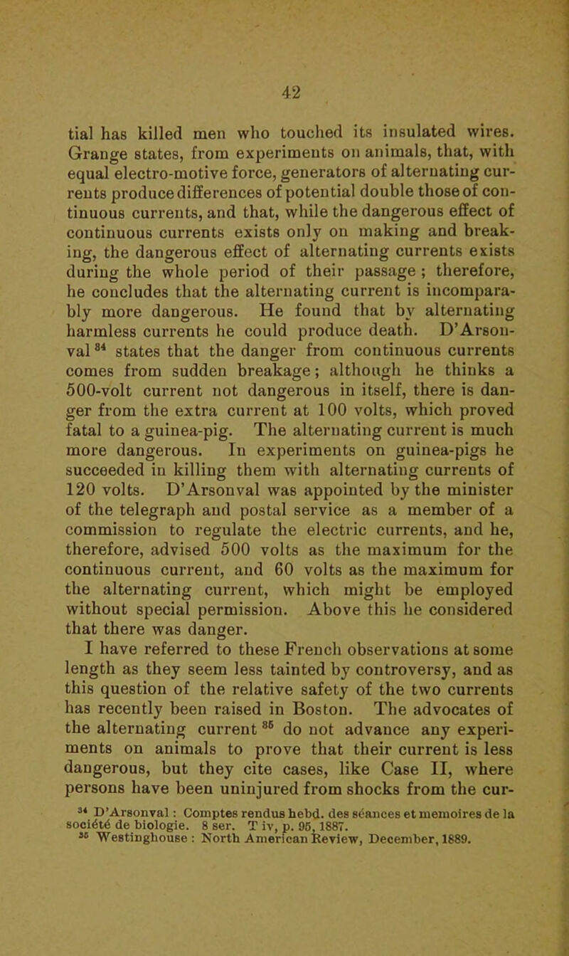 tial has killed men who touched its insulated wires. Grange states, from experiments on animals, that, with equal electro-motive force, generators of alternating cur- rents produce differences of potential double those of con- tinuous currents, and that, while the dangerous effect of continuous currents exists only on making and break- ing, the dangerous effect of alternating currents exists during the whole period of their passage ; therefore, he concludes that the alternating current is incompara- bly more dangerous. He found that by alternating harmless currents he could produce death. D'Arson- val84 states that the danger from continuous currents comes from sudden breakage; although he thinks a 500-volt current not dangerous in itself, there is dan- ger from the extra current at 100 volts, which proved fatal to a guinea-pig. The alternating current is much more dangerous. In experiments on guinea-pigs he succeeded in killing them with alternating currents of 120 volts. D'Arsonval was appointed by the minister of the telegraph and postal service as a member of a commission to regulate the electric currents, and he, therefore, advised 500 volts as the maximum for the continuous current, and 60 volts as the maximum for the alternating current, which might be employed without special permission. Above this he considered that there was danger. I have referred to these French observations at some length as they seem less tainted by controversy, and as this question of the relative safety of the two currents has recently been raised in Boston. The advocates of the alternating current85 do not advance any experi- ments on animals to prove that their current is less dangerous, but they cite cases, like Case II, where persons have been uninjured from shocks from the cur- 34 D' Arson val: Comptes rendushebd. des stances etniemoiresde la —CM.- de biologie. 8 ser. T iv, p. 95, 1887. « Westinghouse : North American Review, December, 1889.