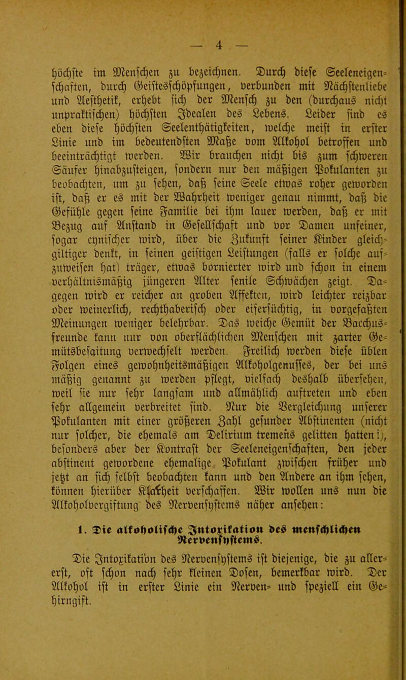 i)öcf)ftc im 9flcnfd)cn ju bejeidjncn. SDurd) biefe @eeteneigen= Soften, bttvcf) ©eiftcSfdjöpfungen, berbunben mit SJcädjftcnliebe unb Sleftfjetif, ergebt ftcf> ber SSJlcnfd) ju ben (burdjauä nicfjt impraftifdjen) bödjften Sbealen °e3 Sebent. Seiber finb eS eben biefe fyödjften ©eelenthätigfeiten, metdje meift in erftcr Sinie unb im bebeutcnbften Sftafjc bom 2ltfof)ot betroffen unb beeinträchtigt toerben. SBir brausen nid)t bi§ jum feineren ©äufer hinabjufteigen, fonbern nur ben mäjjigen ^ßofulanten ju beobachten, um 511 fetjen, bofj feine ©eete ettt>a3 roher geworben ift, bafs er e§ mit ber 2öafjrf)eit lucniger genau nimmt, bafj bie ©efüfjte gegen feine Familie bei ifjm lauer merben, bafj er mit Sejug auf SInftanb in ©efcttfdjaft unb bor ©amen unfeiner, fogar crjntfcfjcr loirb, über bie Brunft feiner SHnber gteidj- giltiger benft, in feinen geiftigen Seiftungen (fall» er foldje auf= jumeifen fjat) träger, ctroa3 bornierter toirb unb fdjon in einem uertjältnismäftig jüngeren Hilter fenite ©djniädien geigt. Sa= gegen hrirb er reicher an groben Offerten, mirb leichter reijbar ober rocincrlicf), recf)tf)abertfcf) ober eiferfüdjtig, in borgefaßten SJccimmgen weniger betef)rbar. 5Da» lueidjc ©cmüt ber 93acd)u3= freunbe fann nur bon oberflädjtidicn SJcenfdjen mit jarter ©c= mütäbefaitung berlued)fett njerben. greilid) merben biefe übten folgen eineä gemohnheit3mäf3igen 9ltfoholgenuffe§, ber bei un§ mäfcig genannt ju werben pflegt, öxclfacr) bcShatb überfeinen, weil fie nur fet)r langfam unb allmählich auftreten unb eben fcf)r atigemein oerbreitet finb. Sftur bie 23ergletd)itng unfercr ^ßohitantcn mit einer größeren 3al)t gefunber SIbftinenten (nicht nur foldjer, bie ehemals am delirium tremens gelitten fjatten: 1, bcfonberS aber ber föontraft ber @ectencigenfd)aften, ben jeber abftinent geworbene ehemalige ^Sofutant gtuiferjen früher unb je|t an fief) fclbft beobachten fann unb ben 5Inbere an ihm fchen, rönnen hierüber Scheit üerfcfjaffcn. SBir Wollen un§ nun bie Sllforjolbcrgiftung oe3 9ccrbcnftoftcm§ näher anfehen: 1. Tic alfoDolndK ^utovifatiott öco iiictifdiltdKU 9tcrt>cnfDficm£. ®ie Sntorifatibn be3 SfterbcnfijftemS ift biejenige, bie ju atler= erft, oft fdjon nad) fetjr fteinen ®ofen, bemerfbar Wirb. 3)er Sllfohot ift in erfter ßinie ein SKerben* unb fpesiett ein ©e= fjtrngift.