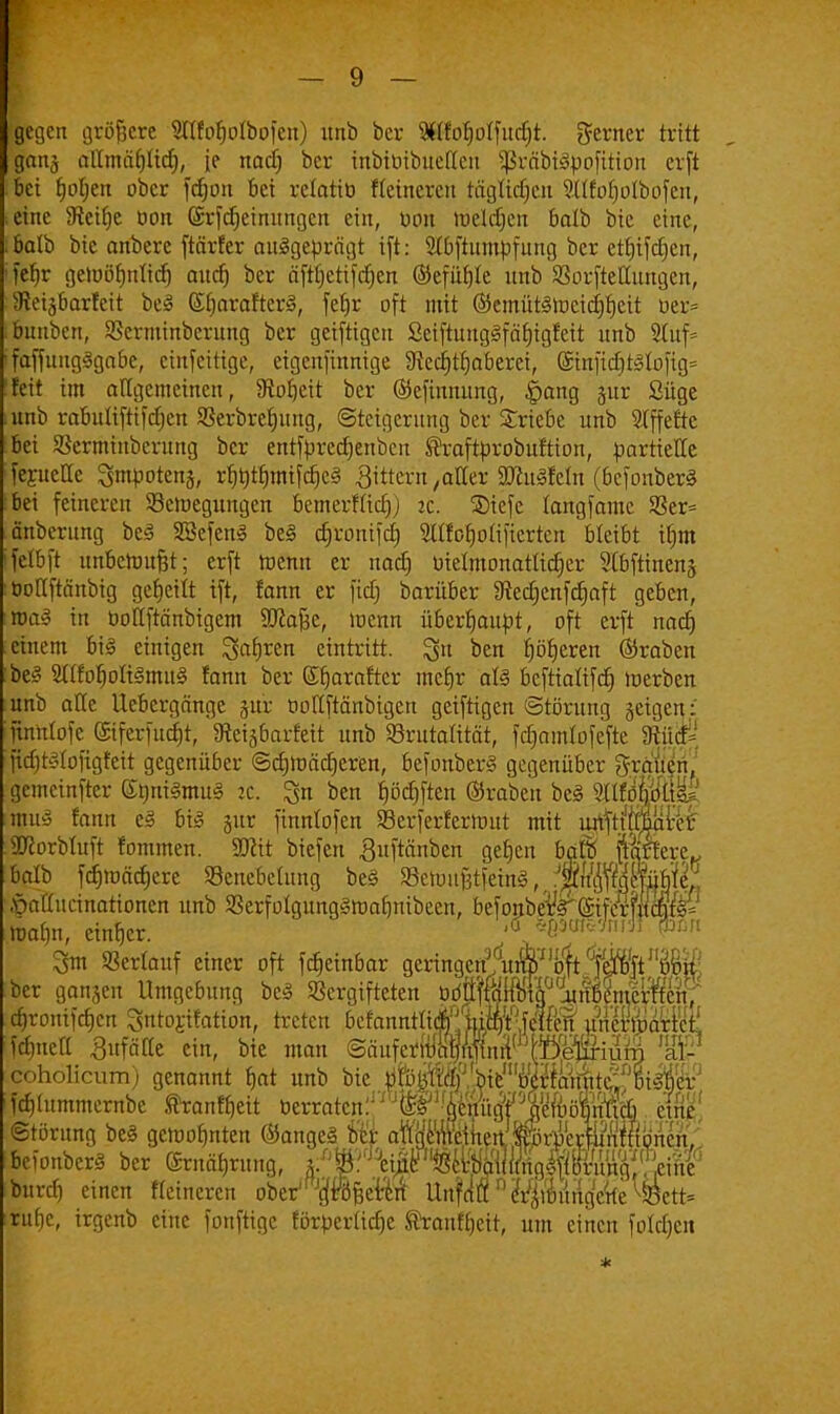 gegen größere Süfofjolbofcn) unb bev $lfot)otfucf)t. gerner tritt gang allmäfjlid), je naef) ber inbiüibuettcu SßräbtSpofitton erfi bei tjofjen ober fcfjon bei relotiö flcincrcn tägttdjen Sttfoljolbofen, eine 9tcifje oon (Srfdjeinungcn ein, bbn melden batb bie eine, balb bic anbere ftärfer ausgeprägt ift: ^bftumpfung ber etfjifdjcn, fefyr gemörmtidj audj ber äfttjctifdjen ©efufjle unb »orftettungen, Seisbarfeit bei StjarafterS, fetjr oft mit ©emütätoctdjfiett ber= bunbert, SScrminbcrung ber getfrigen SetftungSfäljigfett unb 9tuf= faffungSgabe, emfeitige, etgenfinnige ^ect)tt)aberei, @mfidjtSloftg= feit im allgemeinen, IRofjeit ber ©efinnung, §ang gur Süge unb rabuüftifdjen Serbrctjung, (Steigerung ber triebe unb Offerte bei Sßerminberung ber entfprcdjenbcn Shaftproburtion, partielle feruette ^mpotenj, rf^tfjmifdjcS gittern ,aUtv äftuSfeln (bcfonberS bei feineren SBeroegungen bemerHict)) jc. ©iefe fangfamc S3er= anberung beS SSefenS beS cfjrortifc^ SWfofjotifiertcn bleibt ifjnt felbft unbemufjt; erft toenn er naef) bielmonatlictjer 2(bftinens öoHftänbig geseilt ift, fann er fic§ barüber 9ted)enfcf)aft geben, »uaS in bollftänbigem Sftafje, »nenn überhaupt, oft erft nad) einem bis einigen Sohren eintritt. 3n ben f)örjeren ©raben beS SttfotjoIiSmuS fann ber Sfjaraftcr mcfjr als beftialifet) inerben unb arte Uebergänge jur ooUftänbigen geiftigen (Störung §eigen: ftnrtfofe CSifcrfucfjt, Ifteigbarfett unb Srutaütät, fcfmmlofefte 9tiicf= jtdjtSIofigfeit gegenüber ©cfjmäcfjeren, befonberS gegenüber Ivanen, gemetnfter (SmiiSmuS :c. pa ben jjöc^ften ©raben beS $Ifö|K mibi fann cS bis §ur finnlofen 93cr)crfermut mit unftidbaver 3florbiuft fommen. 9ttit btefen ^uftänben gefjcn baift fahtvt^ balb fctjmäcfjcre Senebclung beS SetmifetfeinS, .Öafdicinationen unb SSerfoIgungSmafjnibcen, befonbe^@ifcWcWs= toafm, einher. 3m »erlauf einer oft fcfjeinbar geringen^u^'bttÄ11^ ber ganjen Umgebung beS »ergifteten ödttKMüju^fmfeÄV cfjronifcfjcn gntojifation, treten bcfanntliÄMWS MwlMt fdjucfl 3ufäKe ein, bie man @äufetfo]$nT!nn(1TO W coholicum) genannt f)at unb bie t)fo||Mf/.bi™ fdjütmmernbc Sfranffjeit »erraten:1'' J^lfiiM5toöffi?fe. et® Störung beS getoofjnten ©angeS o'e'r a^mih^A^m^mK bcionberS ber ernäfjrung, a/'&^I^MM burtf) einen Heineren obe/p&eBn1 UnUV eViimingWe %tU rude, irgenb eine fonftige förperüdjc ®ranff)eit, um einen fotcf)cit