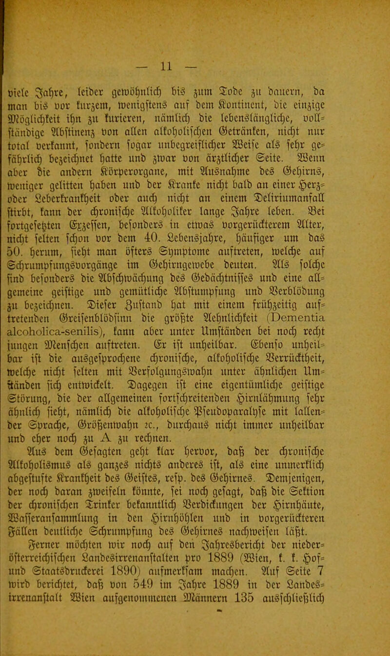 biete ^5af>re, letber cictoöfjtxticf) feil jum £obc 51t bauem, ba man bil üor furjcnt, toenigftenl auf bcm kontinent, bie einzige 9)fögüd)feit ifjn 51t furicren, nämüd) bie lebcrtKänglidje, uoU- ftänbtgc 5lbftinen§ bon allen alfoljolifdjen ©etränfen, nid)t nur total oerfannt, fonbern fogar unbegreiflicher SSeifc all fetjr ge= fäfjrlicb, bcseicfjnet blatte unb jtnar üon ärgtlid)er ©eite. Sßenn aber Sie anbern ®örperorgaue, mit Slulnaljme bei @ef)trnl, toeniger gelitten fjaben unb ber föranfe nidjt balb an einer §erj= ober Seberfranffjeit ober audj nidjt an einem ©eliriumanfall ftirbt, fann ber djronifdjc Sllfoljolifer lange ^a^e leben. Sei fortgefe^ten Greffen, befonberl in etmal üorgerücfterem 211ter, nicfjt feiten fd)on bor bem 40. Scbenljalire, häufiger um bal 50. fjerum, fie£»t man öftere ©tjmptomc auftreten, luelcrje auf ©djrumpfunglüorgänge im ©efjirngeracbc beuten. ?lll foldjc finb befonberl bie $bfd)n)äd)ung bei ©ebädjtniffel unb eine afl> gemeine geifttge unb gemütliche Slbftumpfung unb Sßerblöbung ju be5eid)nen. tiefer guftanb t)at mit einem frühzeitig auf= tretenben ©reifenblöbfinn bie größte Slcljnlidjfeit (Dementia alcoholica-senilis), fann aber unter Umftänben bei nod) redjt iungen SDcenfdjcn auftreten. ($r ift unfjeilbar. (Sbenfo unf)eil= bar ift bie aulgefprodjene djronifdjc, alfof)olifd)c SSerrüdtcjeit, roeldje nid)t feiten mit 23erfolgungltt)afm unter äf)nlid)en Um= ftänben fidj cntnridelt. Sagegen ift eine eigentümliche geiftige ©törung, bie ber allgemeinen fortfdjreitenben ^irnläfjmung fefjr äf)tdid) fiefjt, nämlid) bie alfofjolifdje $feuboparalt)fe mit Iatten= ber ©prad)e, ©röfjeMüafm it., bitrdjauS nicfjt immer unheilbar unb cfjer nod) §u A §u redjnen. 2Iul bem ©efagten geejt flar l)crbor, bafc ber djronifdjc Sllfoljolilmul all ganjel nidjtl anberel ift, als eine unmerfliefj abgeftufte ®ranf(jeit bei ©eiftel, refp. bei ©cfjirnel. ^Demjenigen, ber nod) baran §tt)eifeln fönnte, fei nod) gefagt, bafc bie ©eftion ber djronifdjen Srinfcr befanntlid) SSerbidungen ber §irnf)äute, SBafferanfammlung in ben £>irnf)öfjlen unb in tiorgerütfteren gälten beutlidje ©djrumpfung bei ®ef)irnel nadjmeifen läfct. gerner möchten wir nod) auf beri 3af)*df>erid)t ber nieber* öftcrrcidjifdjen Sanbelirrenanftalten pro 1889 (SSMcn, f. f. £>of= unb ©taatlbruderei 1890) aufmerffam madjen. 5tuf ©eite 7 hnrb berichtet, bafc bon 549 im %afyxt 1889 in ber Sanbel* trrenanftatt SBien aufgenommenen Scannern 135 aulfdjliefelid)