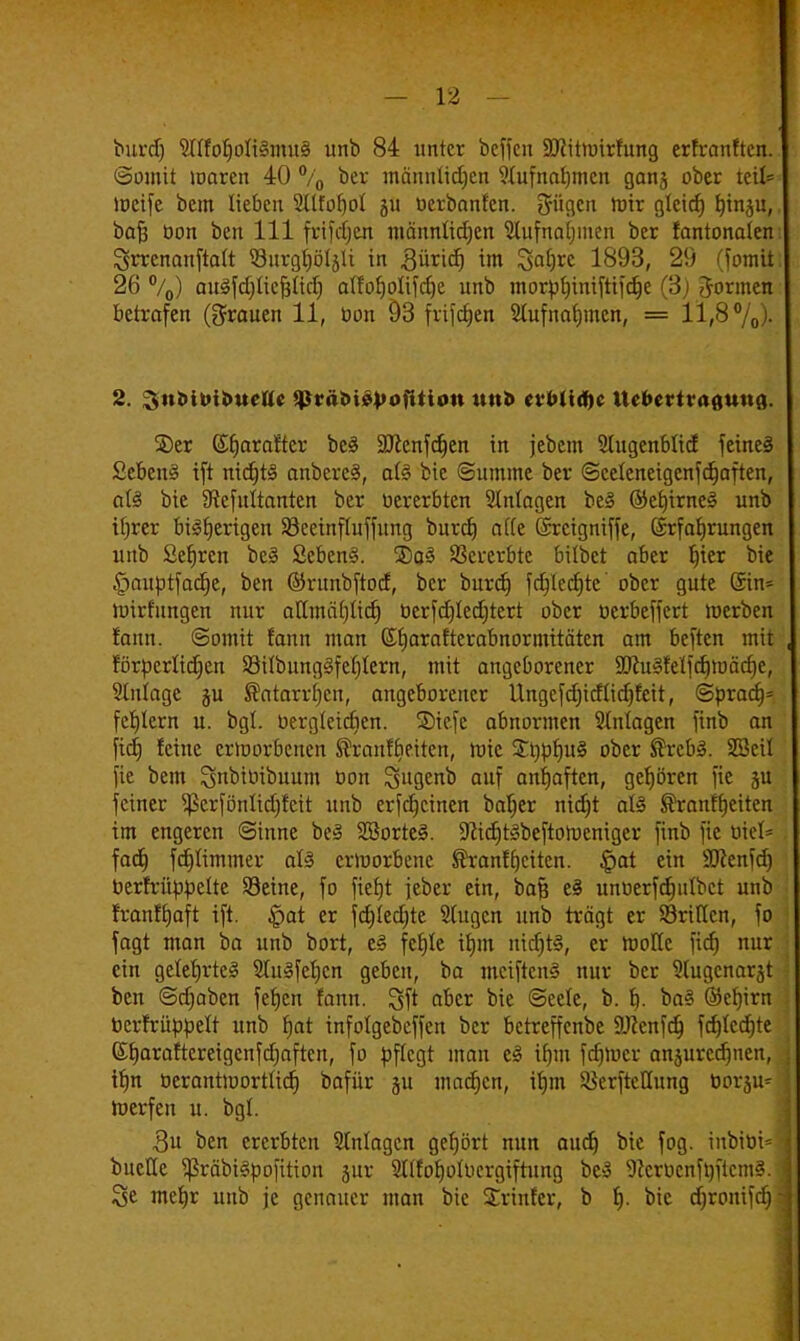 burd) ^nfotjofiSmuS unb 84 unter beffen SDfttnnrfung erfranften. (Somit maren 40 % ber männtidjen 9fufnat)mcn gan5 ober teil= meife bem lieben 2(ttof)oI 511 ücrbanfen. trügen mir gleid) ^tnju, baft üon ben 111 frifdjen männlidjen ^lufnaljmen ber fantonaien ^rrcnanftalt 93nrgf)ötsli in gürid) im 3a£)rc 1893, 29 (fomit 26 °/0) auSfdjücfjttd) aIfo^oIifcf)e unb morfcf)iniftifd)e (3) formen betrafen (grauen 11, öon 93 frifcfjen 2tufnaf)incn, = 11,8%)- 2. 3nMt>il>ueUe ^räöiopofition mit evbltdjc Itcbcrtraauna. SDer ©fjarartcr bc£ SJlenfdjen in jebcm Slugenblid feines £cben§ ift nidjtS anbereä, at§ bic (Summe ber Sceteneigcnfdjaften, al§ bie 9?efitltanten ber »ererbten Slnfagen beS ©efjirneS unb ifjrer bisherigen Söeeinfluffimg burd) nde (Srcigniffe, (Srfaljrungen unb Sefjren be3 Sebent. ©q3 Vererbte bitbet aber f)ier bie £)auptfacfje, ben ©runbftod, ber burd) fcfjlecfjte' ober gute ©in= luirfungen nur aUmcüjUd) öcrfcf)Ied;tert ober oerbeffert merben fann. Somit fann man (Sfjarafterabnormitätcn am beften mit förücrUdjen 23übung3fef)Iern, mit angeborener -IftuSfetfcfjmädje, ?[iilagc ju ®atarrf)cn, angeborener Ungefdjidüdjfcit, SpracJj* fehlem u. bgl. öergteidien. 2)icfe abnormen Einlagen finb an fid) feine erworbenen föranfbeiten, ttric £t)pf)u§ ober ®rcb3. SBcil fie bem ^nbitnbuum ton S^flcnb auf anfjaften, gehören fie ju feiner ^erfönlidjfeit unb erfcfjcinen baffer nidjt aU ®ranf breiten im engeren ©tnne beS SSorteS. üfticfjtSbeftotucniger finb fie uiel= fad) fd)Iimmer aU ermorbene ÜfranfReiten. §at ein SSRenfd) toerfrüppelte Seine, fo fiefjt feber ein, baß e§ unüerfdjutbct unb franffjaft ift. £>at er fdjiedjte Slugcn unb trägt er SöriUcn, fo fagt man ba unb bort, e<§ fetjle tfjm nitf)t§, er mollc fid) nur ein gelefjrteS SluSfeljcn geben, ba mciftcnS nur ber Slugcnarät ben (Sdjaben fefjcn fann. gf* afcer bic Seele, b. f). ba§ Ökfjirn berfrüppelt unb fjat infolgebeffen ber betreffenbe 9JZcnfd) fd)tcd)te Sljaraftcreigenfdjaften, fo pflegt man eS if)m fdjmcr anzurechnen, if)n öerantmortfidj bafür ju machen, iljm SöcrftcKung 001-311^ toerfen u. bgl. 3u ben ererbten Anlagen gef)ört nun aud) bie fog. inbit>i= bueHe $räbi§pofttion jur Sltfotjolucrgiftung bcS SfteröenftjftemS. Sc mefjr unb je genauer man bic Srinfer, b f). bic d)ronifd)