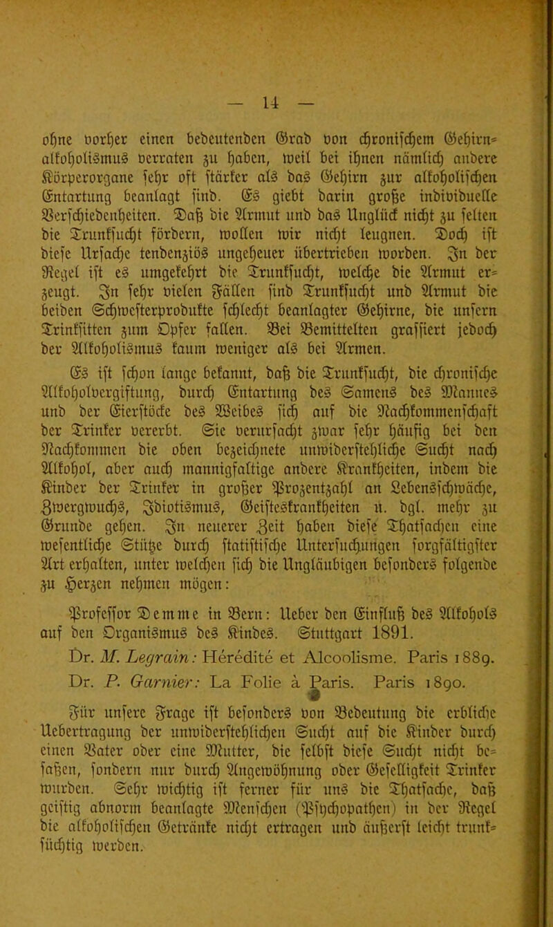 ofjne öor£>er einen bebeutenben ©rab bon djronifcfjem ©efitrn* aIfor)oli§mu§ »erraten jit fmben, metf bei ifjnen nämUdj aubere ®örperorgane fefyr oft ftärfer aU ba§ (M)irn jur atfoljolifdjen (Entartung beanlagt finb. ©3 giebt barin grofjc mbtötbueffe 9Scrfcr)tebcnrjetten. ®afe bie Sirmut nnb ba3 Unglüd nid)t 3U feiten bie Srunffudjt förbern, motten wir nidjt leugnen. 3)od) tft biefe llrfadje tenbenjiöä ungeheuer übertrieben inorben. %n ber Sieget tft e§ umgefcfirt bie £runffud)t, meiere bie Sirmut er= jeugt. !3n fet)r üieten gälten finb Strunffudjt nnb Sirmut bie beiben <5cr)mcfterprobufte fd)led)t beanlagtcr ©ef)irne, bie unfern Srinffitten junt Dpfcr fallen. Sei bemittelten graffiert jebod) ber 2ltfo£)oIi§mu3 faum meniger aU bei Sirmen. ift fcf)on lange befamtt, baft bie £runffucf)t, bie djromfdje SKfoljolucrgiftung, burrf) Entartung be3 ©amcnS be3 9)camic£ unb ber (Sierftörfe be3 SBeibeB fid) auf bie 9cadjfommcnfd)aft ber Srinfer ücrerbt. @ic oerurfadjt jnjar fcf)r fjäufig bei ben üftacrjfommcn bie oben bezeichnete unmibcrftel)tid)e @nct)t nad) 2tI£ot)ot, aber auet) mannigfaltige anberc föranffjciten, inbem bie ®inber ber Srtnfer in großer ^ßrojentzar)! an 2cben3fd)mäd)e, 3roergmud)3, Soioti^niu^, ©eiftesfranftjeiten u. bgl. mehr äu ©runbe geljcn. §n neuerer $eit Ijaben biefe SSjatfadjen eine roefentüctje ©tütje burrf) ftatiftifrfje Unterfudutngeu forgfäfttgftcr Slrt ermatten, unter mcldjcu fid) bie Ungläubigen befonber» fotgenbe p lierjcn nehmen mögen: ■jßrofcffor ©emme in Sern: lieber ben (Sinflufj be§ Stßoljofö auf ben Drgani§mu<§ be§ ®inbe§. ©tuttgart 1891. Dr. M. Legrain: Heredite et Alcoolisme. Paris 1889. Dr. P. Garnier: La Folie a P^aris. Paris 1890. %\vc unfere grage tft befonber§ öon bebeutung bie erblidje Uebertragung ber unnubcrfteljlidjen ©urfjt auf bie S'inber burrf) einen Sßater ober eine SDhtttcr, bie felbft biefe ©urf)t nidjt bc= fallen, fonbern nur burd) Slngcmöf)nung ober ©efefügfeit Printer mürben. @cr)r mtdjtig ift ferner für un§ bie ©fjatfadic, bafj getftig abnorm beanlagte aftcnfdjcn (Sßftycrjopatljen) in bor SRegd bie alfofjotifdjen ©etränfe nidjt ertragen unb äufjerft leidit tritnf* fürf)tig merben.