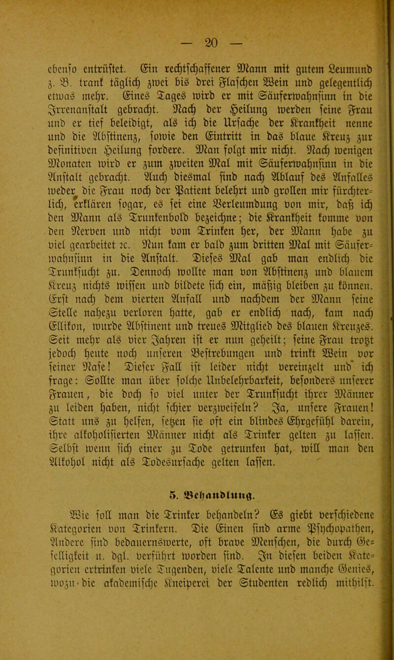 cbenfo entrüftet. ©in redjtfdjaffcner SJcann mit gutem Seumunb j. V-J3. tränt tägtid) §ioei big brei gtafd)en Söein imb gelegentlich etwas metjr. @ine§ £age£ wirb er mit ©äufermafjnfinn in bie Qrrenanftatt gebracht. SXlad^ ber Teilung Werben feine grau unb er tief beleibigt, aU id) bie Urfadje ber ®ranft)eit nenne unb bie 3X6fttnen§, fowie ben ©tntritt in bog btaue ®reuj jur befinitiücn Teilung forbere. 9Jcan folgt mir nid)t. üftad) wenigen SRonotcn wirb er jum feiten Sütel mit ©äuferwatjnfinn in bie 9tnftott gebracht. 2Iud) bieSmal finb nad) Stblauf be§ 2fnfatfc3 Weber bie grau nod) ber Patient belefjrt unb grollen mir fürd)tcr= lid), erflären fogar, e§ fei eine SSerleumbung öon mir, bafi id) ben 5D?ann als Srunfcnbolb bezeichne; bie ®ranff)eit fomme öon ben Heroen unb nidjt üom Strinfen f)er, ber Sftann Ijabc ju üiel gearbeitet 2c. 9Zun tarn er balb jum britten Wlal mit ©äufcr= roafmfinn in bie 3lnftalt. $)iefe§ SDcal gab man enblid) bie Sruntfudjt §u. SDennod) wollte man üon 5lbftinenj unb blauem SUeu,-, nid)t§ Wiffen unb bilbete fiel) ein, mäftig bleiben ju fönnen. (frft nad) bem üierten Unfall unb nadjbem ber üflann feine ©teile nafjegu ücrloren fjatte, gab er enblid) nad), fam nad) (Sllifon, mürbe Slbftinent unb treues SDlitglicb beS blauen ^reujeS. Seit metjr als üicr ^a^cn ift er nun geseilt; feine grau trogt jebod) t)eute nod) unferen Seftrebungcn unb trinft SBcin cor feiner ÜJcafe! ®iefcr gatl ift leiber nid)t üereingclt unb idj frage: ©ollte man über fold)e Unbelefyrbarfeit, BefonberS unferex grauen, bie bod) fo öiel unter ber £runffud)t ifjrcr Scanner gu leiben tjaben, nieijt fd)ier öcrjmcifeln? %a, unfere grauen! ©tatt uns su Ijelfen, fetsen fie oft ein btinbeS @l)rgefiil)t barein, it)re alfofjotifierten 9ftänner nid)t als Printer gelten §u laffen. ©elbft Wenn fidj einer 51t Sobc getrunfen tjat, Will man ben 3llrof)ol nidjt als £obeSurfad)e gelten laffen. 5. üBdjrtuMutifl. Söie fotl man bie Printer befjanbetn? @S giebt betfdjtebene Kategorien öon Printern. Sie ©nen finb arme Sßftydjopatljen, Rubere finb bebauernSwertc, oft braüc 2)Zcnfd)cn, bie burd) ®e; fcfliglcit u. bgi. berfüf)rt Worben finb. %n biefen beiben tfatc-- goricu ertrinfen Diele STugenben, wiele Talente unb mandic öicuic», »00311 -bie afabcmifd)c Kneiperei ber ©tubenten reblid) mitl)i(ft.