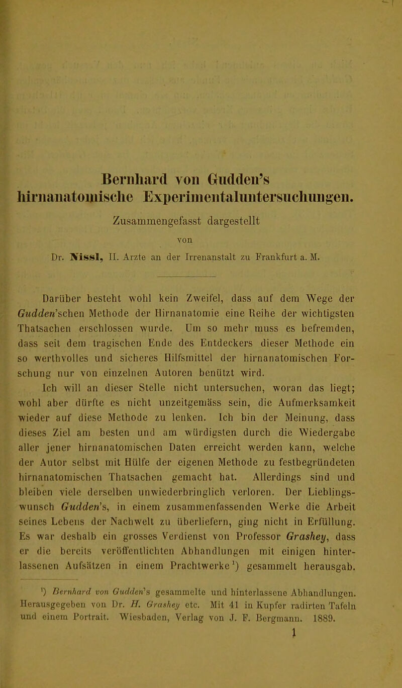 Bernhard von Gndden's hirnanatoinische Experimentalimtersuclmngen. Zusammengefasst dargestellt von Dr. flüssl, II. Arzte au der Irrenanstalt zu Frankfurt a. M. Darüber besteht wohl kein Zweifel, dass auf dem Wege der Gudden'schen Methode der Hirnanatomie eine Reihe der wichtigsten Thatsachen erschlossen wurde. Um so mehr muss es befremden, dass seit dem tragischen Ende des Entdeckers dieser Methode ein so werthvolles und sicheres Hilfsmittel der hirnanatomischen For- schung nur von einzelnen Autoren benützt wird. Ich will an dieser Stelle nicht untersuchen, woran das liegt; wohl aber dürfte es nicht unzeitgemäss sein, die Aufmerksamkeit wieder auf diese Methode zu lenken. Ich bin der Meinung, dass dieses Ziel am besten und am würdigsten durch die Wiedergabe aller jener hirnanatomischen Daten erreicht werden kann, welche der Autor selbst mit Hülfe der eigenen Methode zu festbegründeten hirnanatomischen Thatsachen gemacht hat. Allerdings sind und bleiben viele derselben unwiederbringlich verloren. Der Lieblings- wunsch Gudden's, in einem zusammenfassenden Werke die Arbeit seines Lebens der Nachwelt zu überliefern, ging nicht in Erfüllung. Es war deshalb ein grosses Verdienst von Professor Grashey, dass er die bereits veröffentlichten Abhandlungen mit einigen hinter- lassenen Aufsätzen in einem Prachtwerke') gesammelt herausgab. ') Bernhard von Gudden's gesammelte und hinterlasscnc Abhandlungen. Herausgegeben von Dr. H. Qrashey etc. Mit 41 in Kupfer radirten Tafeln und einem Portrait. Wiesbaden, Verlag von J. F. Bergmann. 1889. \