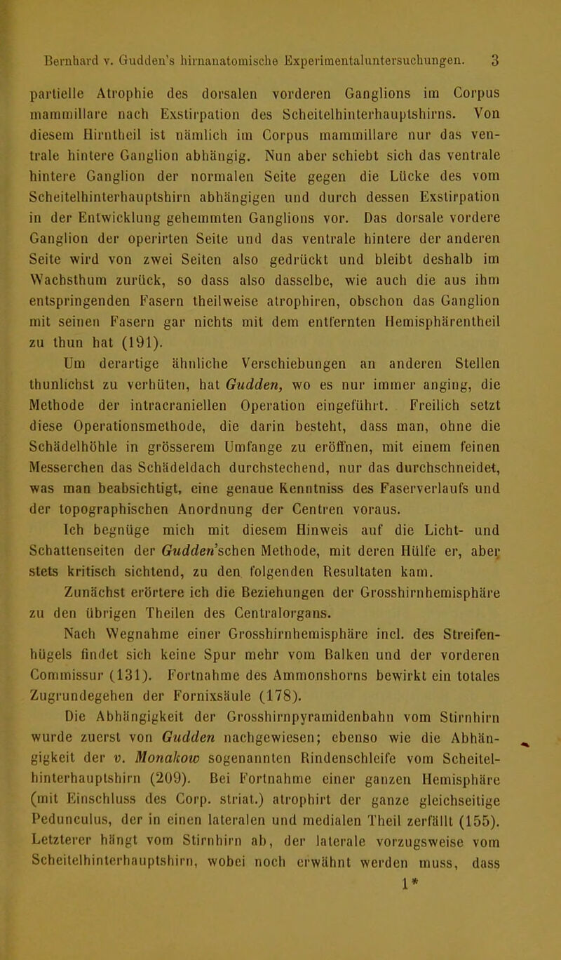 partielle Atrophie des dorsalen vorderen Ganglions im Corpus mammillare nach Exstirpation des Scheitelhinterhauplshirns. Von diesem Hirntheil ist nämlich im Corpus mammillare nur das ven- trale hintere Ganglion abhängig. Nun aber schiebt sich das ventrale hintere Ganglion der normalen Seite gegen die Lücke des vom Scheitelhinterhauptshirn abhängigen und durch dessen Exstirpation in der Entwicklung gehemmten Ganglions vor. Das dorsale vordere Ganglion der operirten Seite und das ventrale hintere der anderen Seite wird von zwei Seiten also gedrückt und bleibt deshalb im Wachsthum zurück, so dass also dasselbe, wie auch die aus ihm entspringenden Fasern theilweise atrophiren, obschon das Ganglion mit seinen Fasern gar nichts mit dem entfernten Hemisphärentheil zu thun hat (191). Um derartige ähnliche Verschiebungen an anderen Stellen thunlichst zu verhüten, hat Gudden, wo es nur immer anging, die Methode der intracraniellen Operation eingeführt. Freilich setzt diese Operationsmethode, die darin besteht, dass man, ohne die Schädelhöhle in grösserem Umfange zu eröffnen, mit einem feinen Messerchen das Schädeldach durchstechend, nur das durchschneidet, was man beabsichtigt, eine genaue Kenritniss des Faserverlaufs und der topographischen Anordnung der Centren voraus. Ich begnüge mich mit diesem Hinweis auf die Licht- und Schattenseiten der Crwddew'schen Methode, mit deren Hülfe er, aber stets kritisch sichtend, zu den folgenden Resultaten kam. Zunächst erörtere ich die Beziehungen der Grosshirnhemisphäre zu den übrigen Theilen des Centraiorgans. Nach Wegnahme einer Grosshirnhemisphäre incl. des Streifen- hügels findet sich keine Spur mehr vom Balken und der vorderen Commissur (131). Fortnahme des Ammonshorns bewirkt ein totales Zugrundegehen der Fornixsäule (178). Die Abhängigkeit der Grosshirnpyramidenbahn vom Stirnhirn wurde zuerst von Gudden nachgewiesen; ebenso wie die Abhän- gigkeit der v. Monakow sogenannten Rindenschleife vom Scheitel- hinterhauptshirn (209). Bei Fortnahme einer ganzen Hemisphäre (mit Einschluss des Corp. striat.) atrophirt der ganze gleichseitige Pedunculus, der in einen lateralen und medialen Theil zerfällt (155). Letzterer hängt vom Stirnhirn ab, der laterale vorzugsweise vom Scheitelhinterhauptshirn, wobei noch erwähnt werden muss, dass 1*