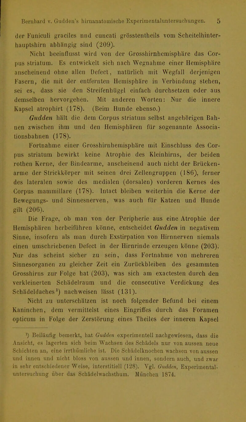 der Fimiculi graciles nnd cuncati grösstenteils vom Scheitelhinter- hauptshim abhängig sind (209). Nicht beeinflusst wird von der Grossliirnhcmisphäre das Cor- pus striatum. Es entwickelt sich nach Wegnahme einer Hemisphäre anscheinend ohne allen Defect, natürlich mit Wegfall derjenigen Fasern, die mit der entfernten Hemisphäre in Verbindung stehen, sei es, dass sie den Streifenhügel einfach durchsetzen oder ans demselben hervorgehen. Mit anderen Worten: Nur die innere Kapsel atrophirt (178). (Beim Hunde ebenso.) Gudden hält die dem Corpus striatum selbst angehörigen Bah- nen zwischen ihm und den Hemisphären für sogenannte Associa- tionsbahnen (178). Fortnahme einer Grosshirnhemisphäre mit Einschluss des Cor- pus striatum bewirkt keine Atrophie des Kleinhirns, der beiden rothen Kerne, der Bindearme, anscheinend auch nicht der Brücken- arme der Strickkörper mit seinen drei Zellengruppen (186), ferner des lateralen sowie des medialen (dorsalen) vorderen Kernes des Corpus mammillare (178). lnlact bleiben weiterhin die Kerne der Bewegungs- und Sinnesnerven, was auch für Katzen und Hunde gilt (206). Die Frage, ob man von der Peripherie aus eine Atrophie der Hemisphären herbeiführen könne, entscheidet Gudden in negativem Sinne, insofern als man durch Exstirpation von Hirnnerven niemals einen umschriebenen Defect in der Hirnrinde erzeugen könne (203). Nur das scheint sicher zu sein, dass Fortnahme von mehreren Sinnesorganen zu gleicher Zeit ein Zurückbleiben des gesammten Grosshirns zur Folge hat (203), was sich am exaetesten durch den verkleinerten Schädelraum und die conseculive Verdickung des Schädeldaches1) nachweisen lässt (131). Nicht zu unterschätzen ist noch folgender Befund bei einem Kaninchen, dem vermittelst eines Eingriffes durch das Foramen opticum in Folge der Zerstörung eines Theiles der inneren Kapsel ') Beiläufig bemerkt, hat Gudden experimentell nachgewiesen, dass die Ansicht, es lagerten sich beim Wachsen des Schädels nur von aussen neue Schichten an, eine irrthümliche ist. Dio Schädelknochen wachsen von aussen und innen und nicht bloss von aussen und innen, sondern auch, und zwar in sehr entschiedener Weise, interstitiell (128). Vgl. Gudden, Experimental- untersuchung über das Schädelwachsthum. München 1874.