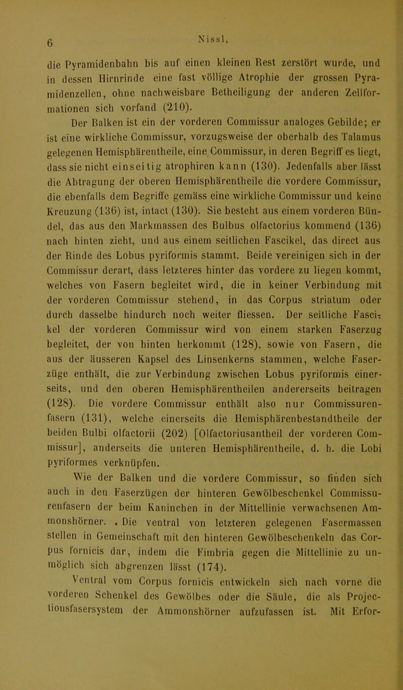 die Pyramidenbahn bis auf einen kleinen Rest zerstört wurde, und in dessen Hirnrinde eine fast völlige Atrophie der grossen Pyra- midenzellen, ohne nachweisbare Betheiligung der anderen Zellfor- mationen sich vorfand (210). Der Balken ist ein der vorderen Commissur analoges Gebilde; er ist eine wirkliche Commissur, vorzugsweise der oberhalb des Talamus gelegenen Hemisphärentheile, eine Commissur, in deren Begriff es liegt, dass sie nicht einseitig atrophiren kann (130). Jedenfalls aber lässt die Abtragung der oberen Hemisphärentheile die vordere Commissur, die ebenfalls dem Begriffe gemäss eine wirkliche Commissur und keine Kreuzung (136) ist, intacl (130). Sie besteht aus einem vorderen Bün- del, das aus den Markmassen des Bulbus olfactorius kommend (136) nach hinten zieht, und aus einem seitlichen Fascikel, das direct aus der Rinde des Lobus pyriformis stammt. Beide vereinigen sich in der Commissur derart, dass letzteres hinter das vordere zu liegen kommt, welches von Fasern begleitet wird, die in keiner Verbindung mit der vorderen Commissur stehend, in das Corpus striatum oder durch dasselbe hindurch noch weiter fliessen. Der seitliche FascU kel der vorderen Commissur wird von einem starken Faserzug begleitet, der von hinten herkommt (128), sowie von Fasern, die aus der äusseren Kapsel des Linsenkerns stammen, welche Faser- züge enthält, die zur Verbindung zwischen Lobus pyriformis einer- seits, und den oberen Hemisphärentheilen andererseits beitragen (128). Die vordere Commissur enthält also nur Cornmissuren- fasern (131), welche einerseits die Hemisphärenbestandtheile der beiden Bulbi olfactorii (202) [Olfactoriusantheil der vorderen Com- missur], anderseits die unteren Hemisphärentheile, d. h. die Lobi pyriformes verknüpfen. Wie der Balken und die vordere Commissur, so Anden sich auch in den Faserzügen der hinteren Gewölbeschenkel Commissu- renfasern der beim Kaninchen in der Mittellinie verwachsenen Am- monshörner. . Die ventral von letzteren gelegenen Fasermassen stellen in Gemeinschaft mit den hinteren Gewölbeschenkeln das Cor- pus fornicis dar, indem die Fimbria gegen die Mittellinie zu un- möglich sich abgrenzen lässt (174). Ventral vom Corpus fornicis entwickeln sich nach vorne die vorderen Schenkel des Gewölbes oder die Säule, die als Projec- tionsfasersystem der Ammonshörner aufzufassen ist. Mit Erfor-