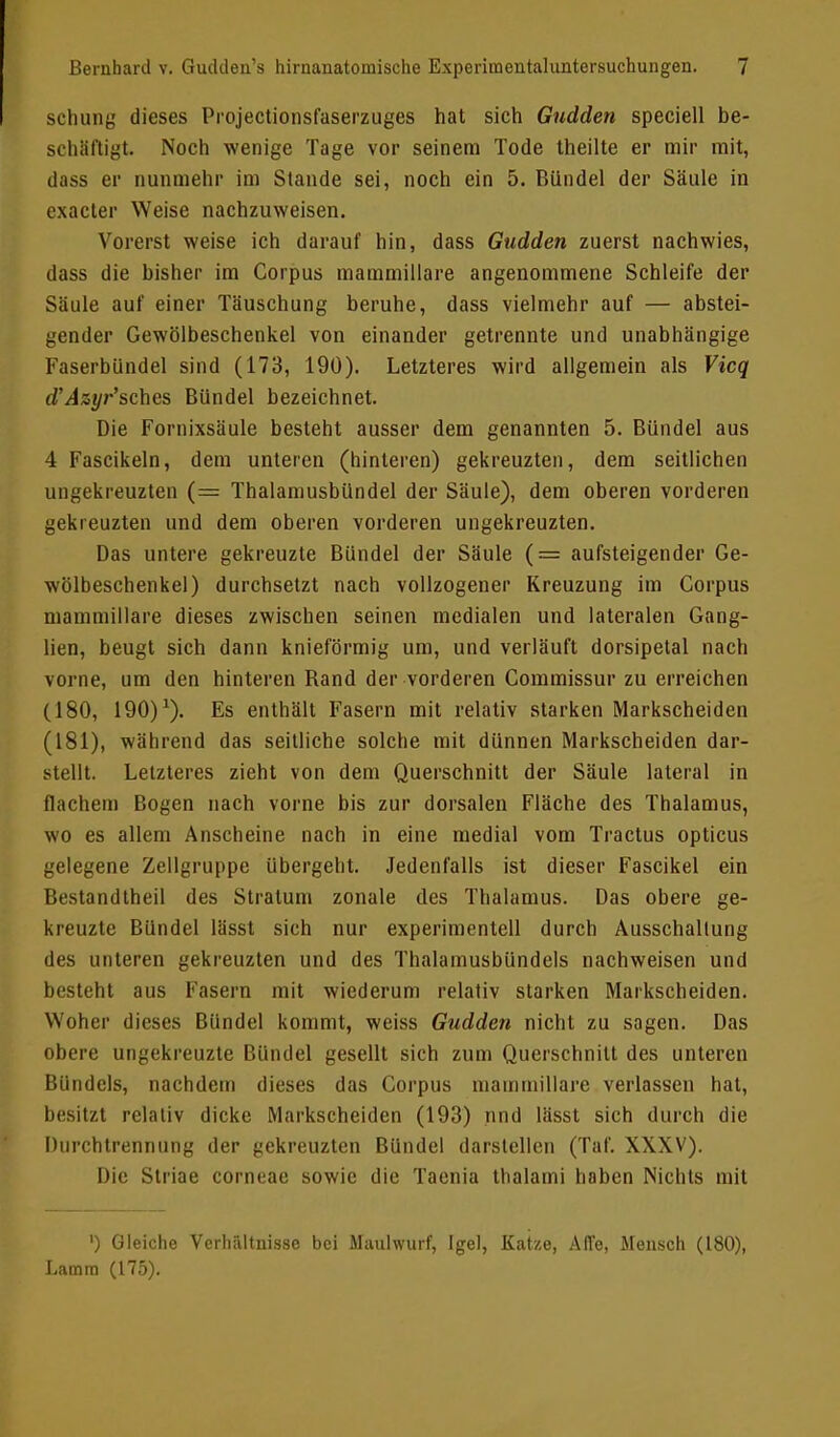 schung dieses Projectionsfaserzuges hat sich Gudden speciell be- schäftigt. Noch wenige Tage vor seinem Tode theilte er mir mit, dass er nunmehr im Stande sei, noch ein 5. Bündel der Säule in exacter Weise nachzuweisen. Vorerst weise ich darauf hin, dass Gudden zuerst nachwies, dass die bisher im Corpus mammillare angenommene Schleife der Säule auf einer Täuschung beruhe, dass vielmehr auf — abstei- gender Gewölbeschenkel von einander getrennte und unabhängige Faserbündel sind (173, 190). Letzteres wird allgemein als Vicq d'Azyr'sches Bündel bezeichnet. Die Fomixsäule besteht ausser dem genannten 5. Bündel aus 4 Fascikeln, dem unteren (hinteren) gekreuzten, dem seitlichen ungekreuzten (= Thalamusbündel der Säule), dem oberen vorderen gekreuzten und dem oberen vorderen ungekreuzten. Das untere gekreuzte Bündel der Säule (-■= aufsteigender Ge- wölbeschenkel) durchsetzt nach vollzogener Kreuzung im Corpus mammillare dieses zwischen seinen medialen und lateralen Gang- lien, beugt sich dann knieförmig um, und verläuft dorsipetal nach vorne, um den hinteren Band der vorderen Commissur zu erreichen (180, 190)1). Es enthält Fasern mit relativ starken Markscheiden (181), während das seitliche solche mit dünnen Markscheiden dar- stellt. Letzteres zieht von dem Querschnitt der Säule lateral in Bachem Bogen nach vorne bis zur dorsalen Fläche des Thalamus, wo es allem Anscheine nach in eine medial vom Tractus opticus gelegene Zellgruppe übergeht. Jedenfalls ist dieser Fascikel ein Bestandtheil des Stratum zonale des Thalamus. Das obere ge- kreuzte Bündel lässt sich nur experimentell durch Ausschaltung des unteren gekreuzten und des Thalamusbündels nachweisen und besteht aus Fasern mit wiederum relativ starken Markscheiden. Woher dieses Bündel kommt, weiss Gudden nicht zu sagen. Das obere ungekreuzte Bündel gesellt sich zum Querschnitt des unteren Bündels, nachdem dieses das Corpus mammillare verlassen hat, besitzt relativ dicke Markscheiden (193) nnd lässt sich durch die Durchtrennung der gekreuzten Bündel darstellen (Taf. XXXV). Die Striae corneae sowie die Taenia thalami haben Nichts mit ') Gleiche Verhältnisse bei Maulwurf, Igel, Katze, Affe, Mensch (180), Lamra (175).