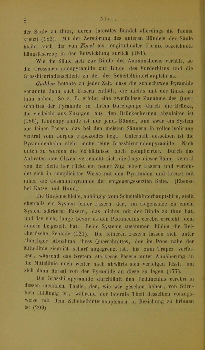 der Säule zu thun, deren laterales Bündel allerdings die Taenia kreuzt (182). Mit der Zerstörung des unteren Bündels der Säule bleibt auch der von Forel als longitudinaler Fornix bezeichnete Längsfaserzug in der Entwicklung zurück (181). Wie die Säule sich zur Rinde des Ammonshorns verhält, so die Grosshirnrindenpyramide zur Rinde des Vorderhirns und die Grosshirnrindenschleife zu der des Scheitelhinterhauptshirns. Gudden betonte zu jeder Zeit, dass die schlechtweg Pyramide genannte Bahn auch Fasern enthält, die nichts mit der Rinde zu thun haben. So z. B. erfolgt eine zweifellose Zunahme des Quer- schnittes der Pyramide in ihrem Durchgange durch die Brücke, die vielleicht aus Zuzügen aus den Brückenkernen abzuleiten ist (186), Rindenpyramide ist nur jenes Bündel, und zwar ein System aus feinen Fasern, das bei den meisten Säugern in voller lsolirung ventral vom Corpus trapezoides liegt. Unterhalb desselben ist die Pyramidenbahn nicht mehr reine Grosshirnrindenpyramide. Nach unten zu werden die Verhältnisse noch complicirter. Durch das Auftreten der Oliven verschiebt sich die Lage dieser Bahn; ventral von der Seite her rückt ein neuer Zug feiner Fasern und verbin- det sich in complicirter Weise mit den Pyramiden und kreuzt mit ihnen die Gesammtpyramide der entgegengesetzten Seite. (Ebenso bei Katze und Hund.) Die Rindenschleife, abhängig vom Scheitelhinterhauptshirn, stellt ebenfalls ein System feiner Fasern dar, im Gegensatze zu einem System stärkerer Fasern, das nichts mit der Rinde zu thun hat, und das sich, lange bevor es den Pedunculus cerebri erreicht, dem andern beigesellt hat. Beide Systeme zusammen bilden die Rei- chert'sche Schleife (121). Die feineren Fasern lassen sich unter allmäliger Abnahme ihres Querschnittes, der im Pons nahe der Mittellinie ziemlich scharf abgegrenzt ist, bis zum Trapez verfol- gen, während das System stärkerer Fasern unter Annäherung an die Mittellinie noch weiter nach abwärts sich verfolgen lässt, um sich dann dorsal von der Pyramide an diese zu legen (177). Die Grosshirnpyramide durchläuft den Pedunculus cerebri in dessen medialem Theile, der, wie wir gesellen haben, von Stirn- hirn abhängig ist, während der laterale Theil desselben vorzugs- weise mit dem Scheitelhinterhauptshirn in Beziehung zu bringen ist (209).