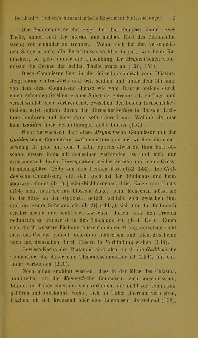 Der PediiiicuUis cerebri zeigt bei den Säugern immer zwei Theile, immer sind der laterale und mediale Theil des Pedunculus Streng von einander zu trennen. Wenn auch bei den verschiede- nen Säugern nicht die Verhältnisse so klar liegen, wie beim Ka- ninchen, so giebt immer die Einsenkung der Meynert'schen Gorn- missur die Grenze der beiden Theile exact an (120, 151). Diese Commissur liegt in der Mittellinie dorsal vom Chiasma, steigt dann ventralwärts und tritt seitlich und unter dem Chiasma, von dem diese Commissur ebenso wie vom Tractus opticus durch einen schmalen Streifen grauer Substanz getrennt ist, zu Tage und verschwindet, sich verbreiternd, zwischen den beiden Hirnschenkei- theilen, setzt sodann durch den Hirnschenkell'uss in dorsaler Bich- tung hindurch und biegt dann sofort dorsal um. Wohin? darüber kam Guddert über Vermuthungen nicht hinaus (151). Nicht verwechselt darf diese Meynerl'sche Commissur mit der Gudden'schcn Commissur (=Commissura inferior) werden, die eben- sowenig als jene mit dem Tractus opticus etwas zu thun hat, ob- schon letztere innig mit demselben verbunden ist und sich nur experimentell durch Hinwegnahme beider Betinae und einer Gross- hirnhemisphäre (184) von ihm trennen lässt (152, 144). Die Gud- den'sche Commissur, die sich auch bei der Blindmaus und beim Maulwurf findet (144) [beim Eichhörnchen, Iltis, Katze und Fuchs (134) sieht man sie mit blossem Auge; beim Menschen stösst sie in der Mitte an den Opticus, seitlich schiebt sich zwischen ihm und ihr graue Substanz ein (142)] schlägt sich um die Pedunculi cerebri herum und senkt sich zwischen diesen und den Tractus pedunculares transversi in den Thalamus ein (143, 134). Einen sich durch weissere Färbung auszeichnenden Strang derselben sieht man das Corpus genicul. externum umkreisen und allem Anscheine nach mit demselben durch Fasern in Verbindung stehen (134). Gewisse Kerne des Thalamus sind also durch die Gudden'sche Commissur, die daher eine Thalamuscommissur ist (134), mit ein- ander verbunden (210). Noch möge erwähnt werden, dass in der Mitte des Chiasma, unmittelbar an die Meynert'schc Commissur sich anschliessend, Bündel im Tuber cinereum sich vorfinden, die nicht zur Commissur gehören und unbekannt, wohin, sich im Tuber cinereum verbreiten, fraglich, ob sich kreuzend oder eine Commissur darstellend (152).