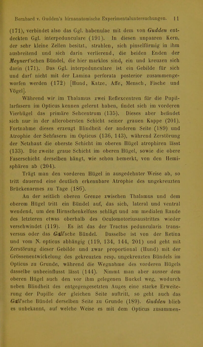 (171), verbindet also das Ggl. habenulae mit dem von Gudden ent- deckten Ggl. inlerpedunculare (191). In diesen unpaaren Kern, der sehr kleine Zellen besitzt, strahlen, sich pinselförmig in ihm ausbreitend und sich darin verlierend, die beiden Enden der Meynert'scheu Bündel, die hier marklos sind, ein und kreuzen sich darin (171). Das Ggl. interpedunculare ist ein Gebilde für sich und darf nicht mit der Lamina pcrforata posterior zusammenge- worfen werden (172) [Hund, Katze, Affe, Mensch, Fische und Vögel]. Während wir im Thalamus zwei Beflexcentren für die Pupil- larfasern Ina Opticus kennen gelernt haben, findet sich im vorderen Vierhügel das primäre Sehcentrum (135). Dieses aber befindet sich nur in der alleroberslen Schicht seiner grauen Kappe (201). Fortnahme dieses erzeugt Blindheit der anderen Seite (189) und Atrophie der Sehfasern im Opticus (136, 143), während Zerstörung der Netzhaut die oberste Schicht im oberen Hügel atrophiren lässt (133). Die zweite graue Schicht im oberen Hügel, sowie die obere Faserschicht derselben hängt, wie schon bemerkt, von den Hemi- sphären ab (204). Trägt man den vorderen Hügel in ausgedehnter Weise ab, so tritt dauernd eine deutlich erkennbare Atrophie des ungekreuzten Brückenarmes zu Tage (186). An der seitlich oberen Grenze zwischen Thalamus und dem oberem Hügel tritt ein Bündel auf, das sich, lateral und ventral wendend, um den Hirnschenkelfuss schlägt und am medialen Bande des letzteren etwas oberhalb des Oculomotoriusauslrittes wieder verschwindet (119). Es ist das der Tractus peduncularis trans- versus oder das GcUl'sche Bündel. Dasselbe ist von der Betina und vom N. opticus abhängig (119, 134, 144, 201) und geht mit Zerstörung dieser Gebilde und zwar proportional (Hund) mit der Grössenentwickeluug des gekreuzten resp. ungekreuzten Bündels im Opticus zu Grunde, während die Wegnahme des vorderen Hügels dasselbe unbeeinllusst lässt (144). Nimmt man aber ausser dem oberen Hügel auch den vor ihm gelegenen Buckel weg, wodurch neben Blindheit des entgegengesetzten Auges eine starke Erweite- rung der Pupille der gleichen Seite auftritt, so geht auch das Gall'sche Bündel derselben Seite zu Grunde (189). Gudden blieb es unbekannt, auf welche Weise es mit dem Opticus zusammen-