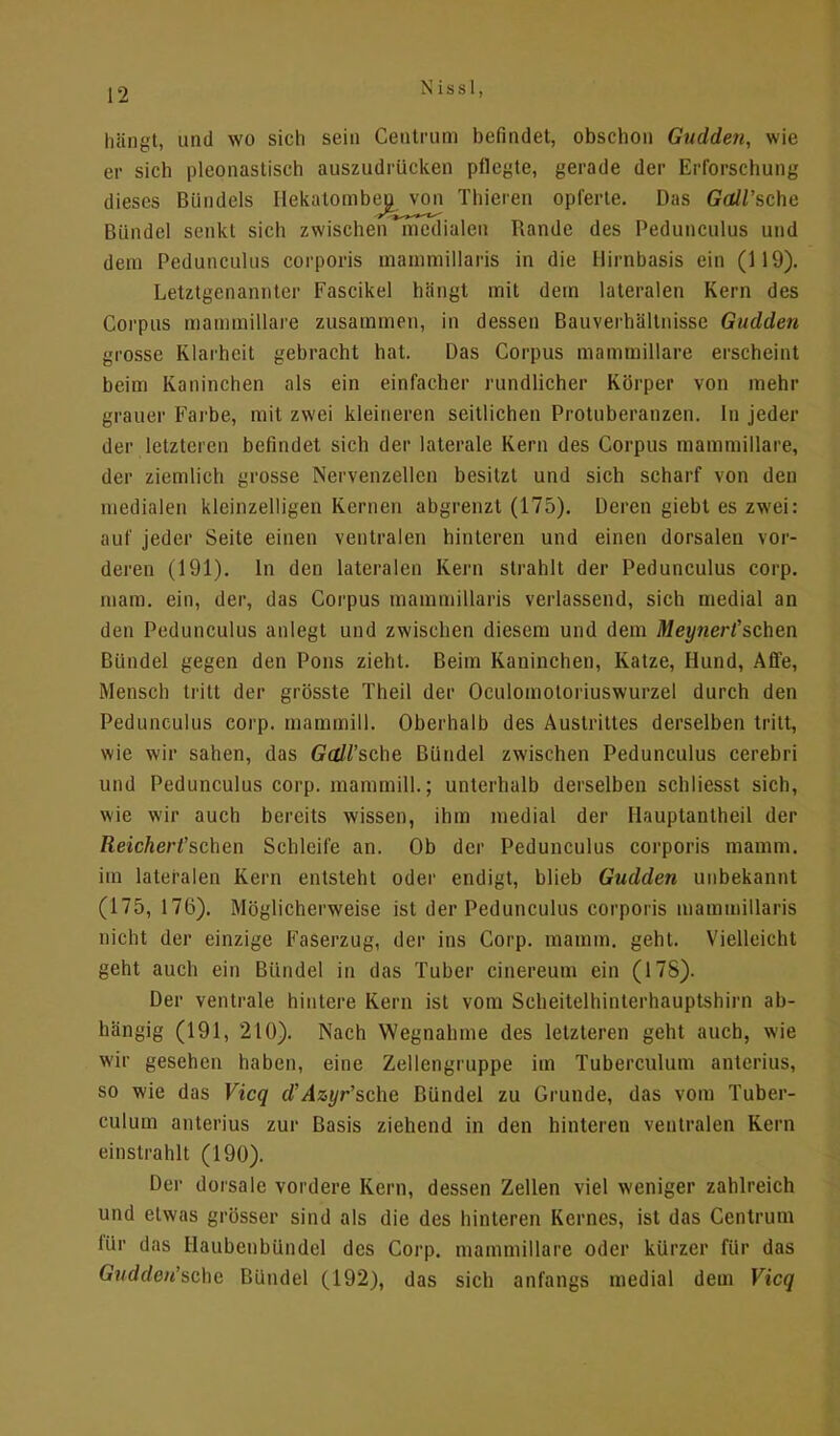 N i s s 1, hängt, und wo sich sein Centrum befindet, obschon Gudden, wie er sich pleonastisch auszudrücken pflegte, gerade der Erforschung Bündel senkt sich zwischen medialen Rande des Pedunculus und dem Pedunculus corporis mammillaris in die Hirnbasis ein (119). Letztgenannter Fascikel hängt mit dein lateralen Kern des Corpus mammillare zusammen, in dessen Bauverbältnisse Gudden grosse Klarheit gebracht hat. Das Corpus mammillare erscheint beim Kaninchen als ein einfacher rundlicher Körper von mehr -rauer Farbe, mit zwei kleineren seitlichen Protuberanzen. In jeder der letzteren befindet sich der laterale Kern des Corpus mammillare, der ziemlich grosse Nervenzellen besitzt und sich scharf von den medialen kleinzelligen Kei nen abgrenzt (175). Deren giebt es zwei: auf jeder Seite einen ventralen hinteren und einen dorsalen vor- deren (191). In den lateralen Kern strahlt der Pedunculus corp. mam. ein, der, das Corpus mammillaris verlassend, sich medial an den Pedunculus anlegt und zwischen diesem und dem Meynerf sehen Bündel gegen den Pons zieht. Beim Kaninchen, Katze, Hund, Affe, Mensch tritt der grösste Theil der Oculomotoriuswurzel durch den Pedunculus corp. mammill. Oberhalb des Austrittes derselben tritt, wie wir sahen, das Gall'sehe Bündel zwischen Pedunculus cerebri und Pedunculus corp. mammill.; unterhalb derselben schliesst sich, wie wir auch bereits wissen, ihm medial der Hauptantheil der ßeicAeWschen Schleife an. Ob der Pedunculus corporis mamm. im lateralen Kern entsteht oder endigt, blieb Gudden unbekannt (175, 176). Möglicherweise ist der Pedunculus corporis mammillaris nicht der einzige Faserzug, der ins Corp. mamm. geht. Vielleicht geht auch ein Bündel in das Tuber cinereum ein (178). Der ventrale hintere Kern ist vom Scheitelhinterhauptshirn ab- hängig (191, 210). Nach Wegnahme des letzteren geht auch, wie wir gesehen haben, eine Zellengruppe im Tuberculum anterius, so wie das Vicq d'Azyr'sche Bündel zu Grunde, das vom Tuber- culum anterius zur Basis ziehend in den hinteren ventralen Kern einstrahlt (190). Der dorsale vordere Kern, dessen Zellen viel weniger zahlreich und etwas grösser sind als die des hinteren Kernes, ist das Centrum für das Haubenbündel des Corp. mammillare oder kürzer für das Gudden'sehe Bündel (192), das sich anfangs medial dem Vicq dieses Bündels