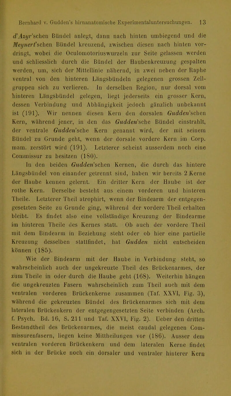 d'Atyr'schen Bündel anlegt, dann nach hinten umbiegend und die Meynert'schen Bündel kreuzend, zwischen diesen nach hinten vor- dringt, wobei die Oculomotoriuswurzeln zur Seite gelassen werden und schliesslich durch die Bündel der Haubenkreuzung gespalten werden, um, sich der Mittellinie nähernd, in zwei neben der Raphe ventral von den hinteren Längsbündeln gelegenen grossen Zell- gruppen sieh zu verlieren. In derselben Region, nur dorsal vom hinteren Längsbündel gelegen, liegt jederseits ein grosser Kein, dessen Verbindung und Abhängigkeit jedoch gänzlich unbekannt ist (191). Wir nennen diesen Kern den dorsalen Gudden'sehen Kern, während jener, in den das Gudden'sche Bündel einstrahlt, der ventrale Gudden'sche Kern genannt wird, der mit seinem Bündel zu Grunde geht, wenn der dorsale vordere Kern im Corp. mam. zerstört wird (191). Letzterer scheint ausserdem noch eine Commissur zu besitzen (180). In den beiden Gudden'schen Kernen, die durch das hintere Längsbündel von einander gelrennt sind, haben wir bereits 2 Kerne der Haube kennen gelernt. Ein dritter Kern der Haube ist der rothe Kern. Derselbe besteht aus einem vorderen und hinteren Theile. Letzterer Theil atrophirt, wenn der Bindearm der entgegen- gesetzten Seite zu Grunde ging, wahrend der vordere Theil erhalten bleibt. Es findet also eine vollständige Kreuzung der Bindearme im hinteren Theile des Kernes statt. Ob auch der vordere Theil mit dem Bindearm in Beziehung steht oder ob hier eine partielle Kreuzung desselben stattfindet, hat Gudden nicht entscheiden können (185). Wie der Bindearm mit der Haube in Verbindung steht, so wahrscheinlich auch der ungekreuzte Theil des Brückenarmes, der zum Theile in oder durch die Haube geht (168). Weiterhin hängen die ungekreuzten Fasern wahrscheinlich zum Theil auch mit dem ventralen vorderen Brückenkerne zusammen (Tat'. XXVI, Fig. :i), während die gekreuzten Bündel des Brückenarmes sich mit dein lateralen Brückenkern der entgegengesetzten Seile verbinden (Aren. I. Psych. IUI. 16, S. 211 und Tar. XXVI, Fig. 2). Ueber den dritten Bestandtheil des Brückenarmes, die meist caudal gelegenen Com- missurenfasern, liegen keine Mittheilungen vor (186). Ausser dem ventralen vorderen Brückenkern und dem lateralen Kerne findet sich in der Brücke noch ein dorsaler und ventraler hinterer Kein