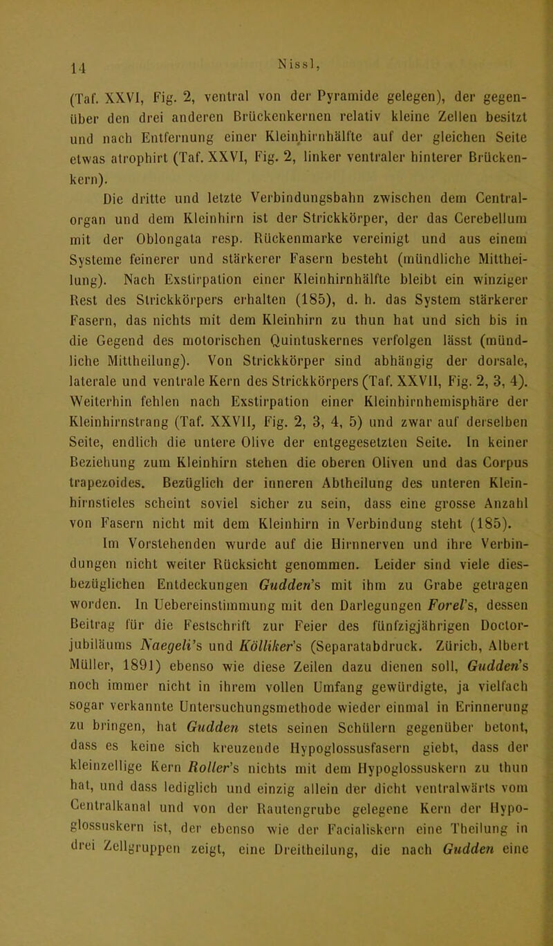 (Taf. XXVI, Fig. 2, ventral von der Pyramide gelegen), der gegen- über den drei anderen Brückenkernen relativ kleine Zellen besitzt und nach Entfernung einer Kleinhirnhälfte auf der gleichen Seite etwas atrophirt (Taf. XXVI, Fig. 2, linker ventraler hinterer Brücken- kern). Die dritte und letzte Verbindungsbahn zwischen dein Central- organ und dem Kleinhirn ist der Strickkörper, der das Cerebelluin mit der Oblongata resp. Rückenmarke vereinigt und aus einem Systeme feinerer und stärkerer Fasern besteht (mündliche Mitthei- lung). Nach Exslirpation einer Kleinhirnhälfte bleibt ein winziger Rest des Strickkörpers erhalten (185), d. h. das System stärkerer Fasern, das nichts mit dem Kleinhirn zu thun hat und sich bis in die Gegend des motorischen Quintuskernes verfolgen lässt (münd- liche Mittheilung). Von Strickkörper sind abhängig der dorsale, laterale und ventrale Kern des Strickkörpers (Taf. XXVII, Fig. 2, 3, 4). Weiterhin fehlen nach Exstirpation einer Kleinhirnhemisphäre der Kleinhirnstrang (Taf. XXVII, Fig. 2, 3, 4, 5) und zwar auf derselben Seite, endlich die untere Olive der entgegesetzten Seite. In keiner Beziehung zum Kleinhirn stehen die oberen Oliven und das Corpus trapezoides. Bezüglich der inneren Abtheilung des unteren Klein- hirnstieles scheint soviel sicher zu sein, dass eine grosse Anzahl von Fasern nicht mit dem Kleinhirn in Verbindung steht (185). Im Vorstehenden wurde auf die Hininerven und ihre Verbin- dungen nicht weiter Rücksicht genommen. Leider sind viele dies- bezüglichen Entdeckungen Gudden's mit ihm zu Grabe gelragen worden. In Uebereinstimmung mit den Darlegungen Forel's, dessen Beitrag für die Feslschrift zur Feier des fünfzigjährigen Doctor- jubiläums Naegeli's und Kölliker's (Separatabdruck. Zürich, Albert Müller, 1891) ebenso wie diese Zeilen dazu dienen soll, Gudden's noch immer nicht in ihrem vollen Umfang gewürdigte, ja vielfach sogar verkannte Untersuchungsmethode wieder einmal in Erinnerung zu bringen, hat Gudden stets seinen Schülern gegenüber betont, dass es keine sich kreuzende Hypoglossusfasern giebt, dass der kleinzellige Kern Roller's nichts mit dem Hypoglossuskern zu thun hat, und dass lediglich und einzig allein der dicht ventralwärts vom Centraikanal und von der Rautengrubc gelegene Kern der Hypo- glossuskern ist, der ebenso wie der Facialiskern eine Theilung in drei Zellyruppcn zeigt, eine Dreitheilung, die nach Gudden eine
