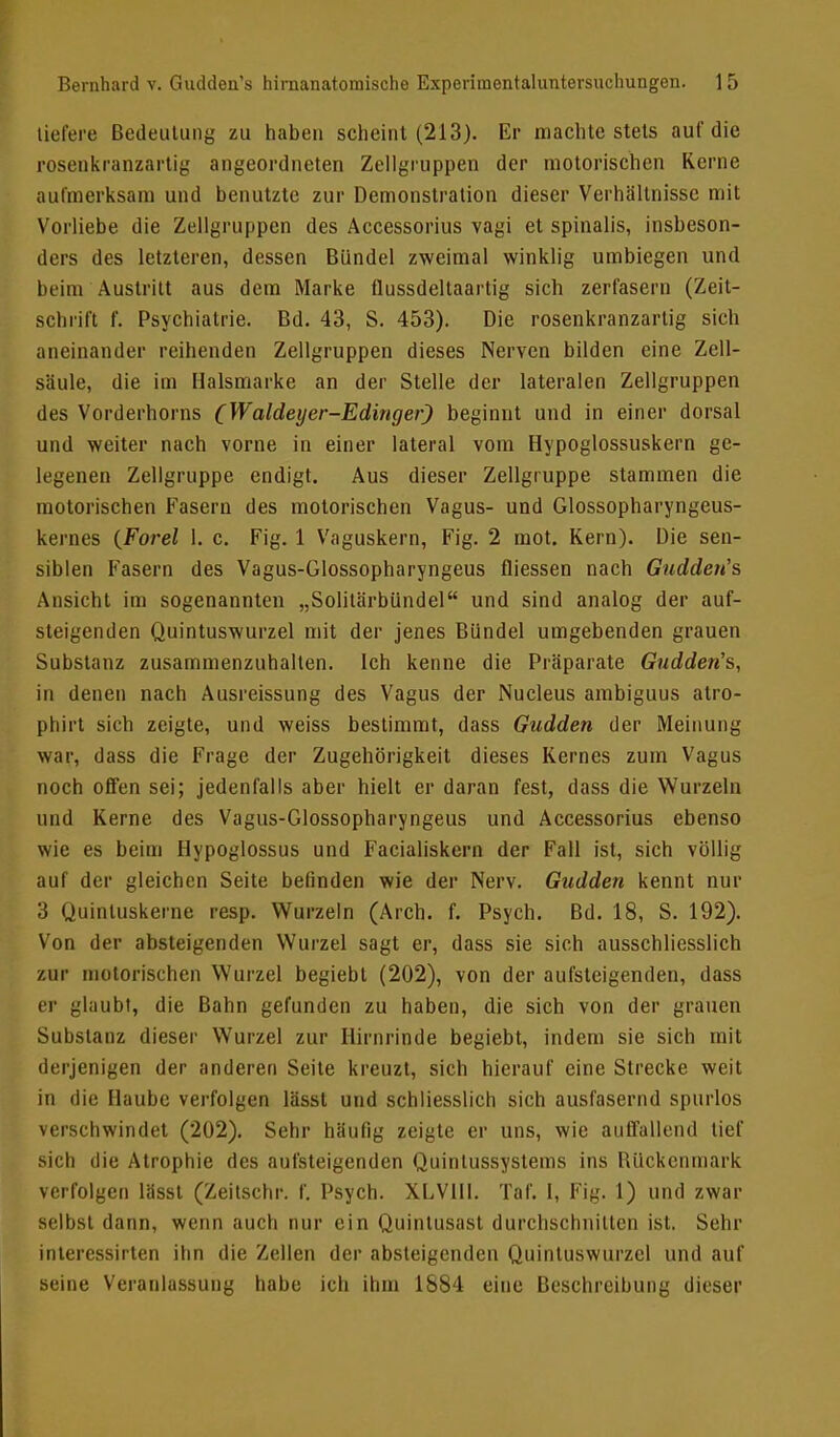 liefere Bedeutung zu haben scheint (213). Er machte stets auf die rosenkranzartig angeordneten Zellgruppen der motorischen Kerne aufmerksam und benutzte zur Demonstration dieser Verhältnisse mit Vorliebe die Zellgruppen des Accessorius vagi et spinalis, insbeson- dere des letzteren, dessen Bündel zweimal winklig umbiegen und beim Austritt aus dem Marke flussdeltaartig sich zerfasern (Zeit- schrift f. Psychiatrie. Bd. 43, S. 453). Die rosenkranzartig sich aneinander reihenden Zellgruppen dieses Nerven bilden eine Zell- säule, die im Halsmarke an der Stelle der lateralen Zellgruppen des Vorderhorns (Waldeyer-Edirtger) beginnt und in einer dorsal und weiter nach vorne in einer lateral vom Hypoglossuskern ge- legenen Zellgruppe endigt. Aus dieser Zellgruppe stammen die motorischen Fasern des motorischen Vagus- und Glossopharyngeus- kernes (Forel 1. c. Fig. 1 Vaguskern, Fig. 2 mot. Kern). Die sen- siblen Fasern des Vagus-Glossopharyngeus fliessen nach Gudden's Ansicht im sogenannten „Solitärbündel und sind analog der auf- steigenden Quintuswurzel mit der jenes Bündel umgebenden grauen Substanz zusammenzuhalten. Ich kenne die Präparate Gudden's, in denen nach Ausreissung des Vagus der Nucleus ambiguus atro- phirt sich zeigte, und weiss bestimmt, dass Gudden der Meinung war, dass die Frage der Zugehörigkeit dieses Kernes zum Vagus noch offen sei; jedenfalls aber hielt er daran fest, dass die Wurzeln und Kerne des Vagus-Glossopharyngeus und Accessorius ebenso wie es beim Hypoglossus und Facialiskern der Fall ist, sich völlig auf der gleichen Seite befinden wie der Nerv. Gudden kennt nur 3 Quintuskerne resp. Wurzeln (Aich. f. Psych. Bd. 18, S. 192). Von der absteigenden Wurzel sagt er, dass sie sich ausschliesslich zur motorischen Wurzel begiebt (202), von der aufsteigenden, dass er glaubt, die Bahn gefunden zu haben, die sich von der grauen Substanz dieser Wurzel zur Hirnrinde begiebt, indem sie sich mit derjenigen der anderen Seite kreuzt, sich hierauf eine Strecke weit in die Haube verfolgen lässt und schliesslich sich ausfasernd spurlos verschwindet (202). Sehr häufig zeigte er uns, wie auffallend tief sich die Atrophie des aufsteigenden Quintussystems ins BUckcnrnark verfolgen lässt (Zeitschr. f. Psych. XLVHI. Taf. 1, Fig. 1) und zwar selbst dann, wenn auch nur ein Quinlusast durchschnitten ist. Sehr interessirten ihn die Zellen der absteigenden Quintuswurzel und auf seine Veranlassung habe ich ihm 1884 eine Beschreibung dieser