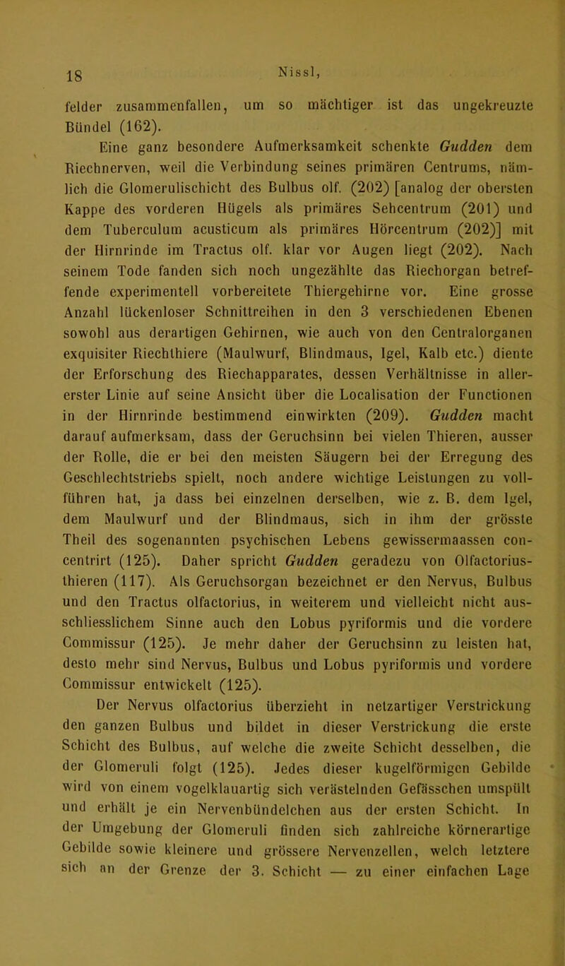 leider zusammenfallen, um so mächtiger ist das ungekreuzte Bündel (162). Eine ganz besondere Aufmerksamkeit schenkte Gudden dem Riechnerven, weil die Verbindung seines primären Centrums, näm- lich die Glomerulischicht des Bulbus olf. (202) [analog der obersten Kappe des vorderen Hügels als primäres Sehcentrum (201) und dem Tuberculum acusticum als primäres Hörcentrum (202)] mit der Hirnrinde im Tractus olf. klar vor Augen liegt (202). Nach seinem Tode fanden sich noch ungezählte das Riechorgan betref- fende experimentell vorbereitete Thiergehirne vor. Eine grosse Anzahl lückenloser Schnittreihen in den 3 verschiedenen Ebenen sowohl aus derartigen Gehirnen, wie auch von den Centraiorganen exquisiter Riechthiere (Maulwurf, Blindmaus, Igel, Kalb etc.) diente der Erforschung des Riechapparates, dessen Verhältnisse in aller- erster Linie auf seine Ansicht über die Localisation der Functionen in der Hirnrinde bestimmend einwirkten (209). Gudden macht darauf aufmerksam, dass der Geruchsinn bei vielen Thieren, ausser der Rolle, die er bei den meisten Säugern bei der Erregung des Geschlechtstriebs spielt, noch andere wichtige Leistungen zu voll- führen hat, ja dass bei einzelnen derselben, wie z. B. dem Igel, dem Maulwurf und der Blindmaus, sich in ihm der grösste Theil des sogenannten psychischen Lebens gewissermaassen con- centrirt (125). Daher spricht Gudden geradezu von Olfactorius- thieren (117). Als Geruchsorgan bezeichnet er den Nervus, Bulbus und den Tractus olfactorius, in weiterem und vielleicht nicht aus- schliesslichem Sinne auch den Lobus pyriformis und die vordere Commissur (125). Je mehr daher der Geruchsinn zu leisten hat, desto mehr sind Nervus, Bulbus und Lobus pyriformis und vordere Commissur entwickelt (125). Der Nervus olfactorius überzieht in netzartiger Verstrickung den ganzen Bulbus und bildet in dieser Verstrickung die erste Schicht des Bulbus, auf welche die zweite Schicht desselben, die der Glomeruli folgt (125). Jedes dieser kugelförmigen Gebilde wird von einem vogelklauartig sich verästelnden Gefässchen umspült und erhält je ein Nervenbündelchen aus der ersten Schicht. In der Umgebung der Glomeruli finden sich zahlreiche körnerartige Gebilde sowie kleinere und grössere Nervenzellen, welch letztere sich an der Grenze der 3. Schicht — zu einer einfachen Lage