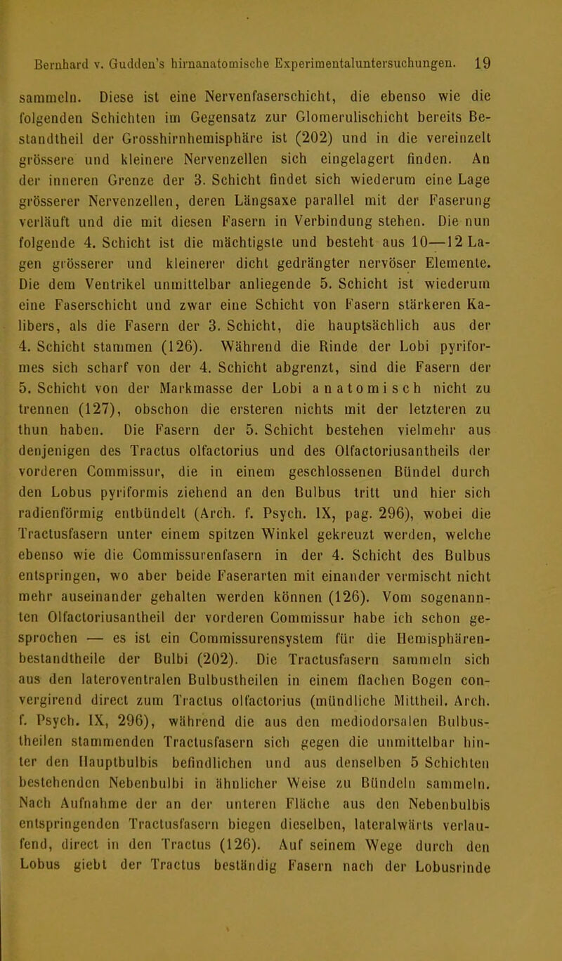 sammeln. Diese ist eine Nervenfaserschicht, die ebenso wie die folgenden Schichten im Gegensatz zur Glomerulischicht bereits Be- standteil der Grosshirnhemisphäre ist (202) und in die vereinzelt grössere und kleinere Nervenzellen sich eingelagert finden. An der inneren Grenze der 3. Schicht findet sich wiederum eine Lage grösserer Nervenzellen, deren Längsaxe parallel mit der Faserung verläuft und die mit diesen Fasern in Verbindung stehen. Die nun folgende 4. Schicht ist die mächtigste und besteht aus 10—^La- gen grösserer und kleinerer dicht gedrängter nervöser Elemente. Die dem Ventrikel unmittelbar anliegende 5. Schicht ist wiederum eine Faserschicht und zwar eine Schicht von Fasern stärkeren Ka- libers, als die Fasern der 3. Schicht, die hauptsächlich aus der 4. Schicht stammen (126). Während die Rinde der Lobi pyrifor- mes sieh scharf von der 4. Schicht abgrenzt, sind die Fasern der 5. Schicht von der Mnrkmasse der Lobi anatomisch nicht zu trennen (127), obschon die ersteren nichts mit der letzteren zu thun haben. Die Fasern der 5. Schicht bestehen vielmehr aus denjenigen des Tractus olfactorius und des Olfactoriusantheils der vorderen Commissur, die in einem geschlossenen Bündel durch den Lobus pyriformis ziehend an den Bulbus tritt und hier sich radienförmig entbündelt (Arch. f. Psych. IX, pag. 296), wobei die Tractusfasern unter einem spitzen Winkel gekreuzt werden, welche ebenso wie die Commissurenfasern in der 4. Schicht des Bulbus entspringen, wo aber beide Faserarten mit einander vermischt nicht mehr auseinander gehalten werden können (126). Vom sogenann- ten Olfactoriusantheil der vorderen Commissur habe ich schon ge- sprochen — es ist ein Commissurensystem für die Hemisphären- bestandtheile der Bulbi (202). Die Tractusfasern sammeln sich aus den latcroventralen Bulbustheilen in einem flachen Bogen con- veif.'irend direct zum Tractus olfactorius (mündliche Mittheil. Aich, f. Psych. IX, 296), während die aus den mediodorsalen Bulbus- theilen stammenden Tractusfasern sich gegen die unmittelbar hin- ter den Ilauptbulbis befindlichen und aus denselben 5 Schichten bestehenden Nebenbulbi in ähnlicher Weise zu Bündeln sammeln. Nach Aufnahme der an der unteren Fläche aus den Nebenbulbis entspringenden Tractusfasern biegen dieselben, latcralwärts verlau- fend, direct in den Tractus (126). Auf seinem Wege durch den Lobus giebt der Tractus beständig Fasern nach der Lobusrinde