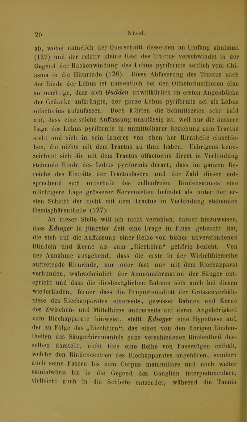 ab, wobei natürlich der Querschnitt desselben an Umfang abnimmt (127) und der relativ kleine Rest des Tractus verschwindet in der Gegend der Hackenwindung des Lobus pyriformis seitlich vom Chi- asma in die Hirnrinde (126). Diese Abfaserung des Tractus nach der Rinde der Lobus ist namentlich bei den Olfactoriusthieren eine so mächtige, dass sich Gudden unwillkürlich im ersten Augenblicke der Gedanke aufdrängte, der ganze Lobus pyriformis sei als Lobus olfactorius aufzufassen. Doch klärten die Schnittserien sehr bald auf, dass eine solche Auffassung unzulässig ist, weil nur die äussere Lage des Lobus pyriformis in unmittelbarer Beziehung zum Tractus steht und sich in sein Inneres von oben her Hirntheile einschie- ben, die nichts mit dem Tractus zu thun haben. Uebrigens kenn- zeichnet sich die mit dem Tractus olfactorius direct in Verbindung stehende Rinde des Lobus pyriformis derart, dass im ganzen Be- reiche des Eintritts der Tractusfasern und der Zahl dieser ent- sprechend sich unterhalb des zellenfreien Rindensaumes eine mächtigere Lage grösserer Nervenzellen befindet als unter der er- sten Schicht der nicht mit dem Tractus in Verbindung stehenden Hemisphärentheile (127). An dieser Stelle will ich nicht verfehlen, darauf hinzuweisen, dass Edinger in jüngster Zeit eine Frage in Fluss gebracht hat, die sich auf die Auffassung einer Reihe von bisher unverstandenen Bündeln und Kerne als zum „Riechhirn gehörig bezieht. Von der Annahme ausgehend, dass die erste in der Wirbelthierreihe auftretende Hirnrinde, nur oder fast nur mit dem Riechapparal verbunden, wahrscheinlich der Ammonslörmation der Säuger ent- spricht und dass die diesbezüglichen Bahnen sich auch bei diesen wiederfinden, ferner dass die Proportionalität der Grössenverhält- nisse des Riechapparates einerseits, gewisser Bahnen und Kerne des Zwischen- und Mittelhirns andrerseits auf deren Angehörigkeil zum Riechapparate hinweist, stellt Edinger eine Hypothese auf, der zu Folge das „Riechhirn, das einen von den übrigen Rinden- theilen des Säugerhirnmantels ganz verschiedenen Rindentheil des- selben darstellt, nicht blos eine Reihe von Faserzügen enthält, welche den Rindencentren des Riechapparates angehören, sondern auch seine Fasern bis zum Corpus mammillare und noch weiter caudalwärls bis in die Gegend des Ganglion interpeduneulare, vielleicht auch in die Schleife entsendet, während die Taenia