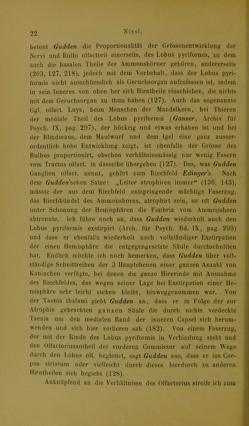 betont Gudden die Proportionalität der Grössenentwicklung der Nervi und Bulbi olfactorii einerseits, des Lobus pyriformis, zu dem auch die basalen Theile der Amtnonshörner geboren, andererseits (203, 127, 218), jedoch mit dem Vorbehalt, dass der Lobus pyri- formis nicht ausschliesslich als Geruchsorgan aufzufassen ist, indem in sein Inneres von oben her sich Hirntheile einschieben, die nichts mit dem Geruchsorgan zu thun haben (127). Auch das sogenannte Ggl. olfact. Luys, beim Menschen der Mandelkern, bei Thieren der mediale Theil des Lobus pyriformis {Ganser, Archiv für Psych. IX, pag. 297), der höckrig und etwas erhaben ist und bei der Blindmaus, dem Maulwurf und dem Igel eine ganz ausser- ordentlich hohe Entwicklung zeigt, ist ebenfalls der Grösse des Bulbus proportionirt, obschon verhältnissmässig nur wenig Fasern vom Tractus olfact. in dasselbe Ubergehen (127). Das, was Gudden Ganglion olfact. nennt, gehört zum Riechfeld Edinger's. Nach dem Crwd</e«'schcn Satze: „Leiter atrophiren immer (136, 143), müsste der aus dem Riechfeld entspringende mächtige Faserzug, das Riechbündel des Ammonshorns, atrophirt sein, so oft Gudden unter Schonung der Hemisphären die Fimbria vom Ammonshorn abtrennte. Ich führe noch an, dass Gudden wiederholt auch den Lobus pyriformis exstirpirt (Arch. für Psych. Bd. IX, pag. 293) und dass er ebenfalls wiederholt nach vollständiger Exstirpation der einen Hemisphäre die entgegengesetzte Säule durchschnitten hat. Endlich möchte ich noch bemerken, dass Gudden über voll- ständige Schnittreihen der 3 Hauptebenen einer ganzen Anzahl von Kaninchen verfügte, bei denen die ganze Hirnrinde mit Ausnahme des Riechfeldes, das wegen seiner Lage bei Exstirpation einer He- misphäre sehr leicht stehen bleibt, hinweggenommen war. Von der Taenia thalami giebt Gudden an, dass er in Folge der zur Atrophie gebrachten ganzen Säule die durch nichts verdeckte Taenia um den medialen Rand der inneren Capsel sich herum- wenden und sich hier verlieren sah (182). Von einem Faserzugj der mit der Rinde des Lobus pyriformis in Verbindung steht und den Olfactoriusantheil der vorderen Commissur auf seinem Wege durch den Lobus olf. begleitet, sagt Gudden aus, dass er ins Cor- pus striatum oder vielleicht durch dieses hierdurch zu anderen HinUheilen sich begiebt (128). Anknüpfend an die Verhältnisse des Olfactorius streife ich zum