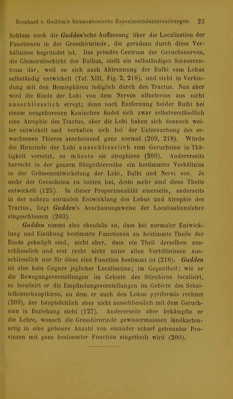 Scbluss noch die Gudden'sche Auffassung über die Legalisation der Functionen in der Grosshirnrinde, die geradezu durch diese Ver- hältnisse begründet ist. Das primäre Centruin der Geruchsnerven, die Glomerulischicht des Bulbus, stellt ein selbständiges Sinnescen- tium dar, weil es sich nach Abtrennung der Bulbi vom Lobus selbständig entwickelt (Taf. XIII, Fig. 2, 218), und steht in Verbin- dung mit den Hemisphären lediglich durch den Tractus. Nun aber wird die Binde der Lobi von dem Nervus olfactorius aus nicht ausschliesslich erregt; denn nach Entfernung beider Bulbi bei einem neugeborenen Kanineben findet sich zwar selbstverständlich eine Atrophie des Tractus, aber die Lobi haben sich dennoch wei- ter entwickelt und verhalten sich bei der Untersuchung des er- wachsenen Thieres anscheinend ganz normal (209, 218). Würde die Hirnrinde der Lobi ausschliesslich vom Geruchsinn in Thä- tigkeit versetzt, so müsste sie atrophiren (209). Andererseits herrscht in der ganzen Säugethierreihe ein bestimmtes Verhältniss in der Grössenentwickelung der Lobi, Bulbi und Nervi vor. Je mehr der Geruchsinn zu leisten hat, desto mehr sind diese Theile entwickelt (125). In dieser Proportionalität einerseits, anderseits in der nahezu normalen Entwicklung des Lobus und Atrophie des Tractus, liegt Gudden's Anschauungsweise der Localisationslehre eingeschlossen (203). Gudden nimmt also ebenfalls an, dass bei normaler Entwick- lung und Einübung bestimmte Functionen an bestimmte Theile der Binde geknüpft sind, nicht aber, dass ein Theil derselben aus- schliesslich und erst recht nicht unter allen Verhältnissen aus- schliesslich nur für diese eine Function bestimmt ist (218). Gudden ist also kein Gegner jeglicher Localisation; im Gegentheil: wie er die Bewegungsvorstellungen im Gebiete des Slirnhirns localisirt, so localisirt er die Empfindungsvorstellungen im Gebiete des Schei- telhinterhaupthirns, zu dem er auch den Lobus pyriformis rechnet (209), der hauptsächlich aber nicht ausschliesslich mit dem Geruch- sinn in Beziehung steht (127). Andererseits aber bekämpfte er die Lehre, wonach die Grosshirnrinde gewissermaassen landkarten- artig in eine grössere Anzahl von einander scharf getrennter Pro- vinzen mit ganz bestimmter Function eingethcilt wird (200).