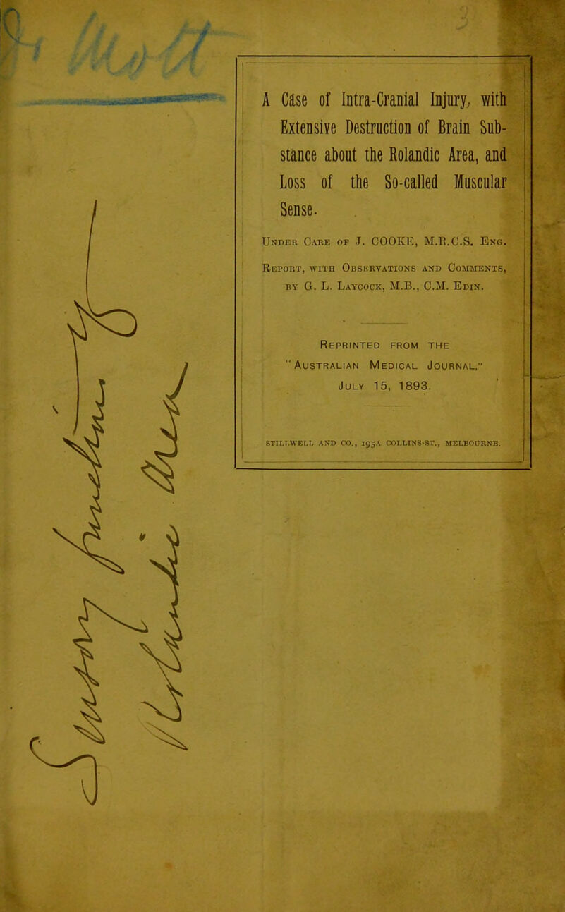 A Case of Intra-Cranial Injury^ with Extensive Destruction of Brain Sub- stance about the Rolandic Area, and Loss of the So-called Muscular Sense. Under Care of J. COOKE, M.R.C.S. Eng. Report, with Obskrvations and Comments, by G. L. Laycock, M.B., CM. Edin. Reprinted from the Australian Medical Journal; July 15, 1893. STIM.WEU. AND CO., 195A COLLINS-ST., MELBOURNE.