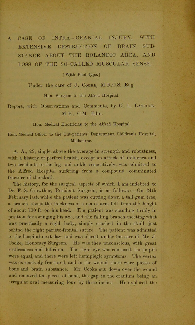 A CASE OF INTRA - CRANIAL INJURY, WITH EXTENSIVE DESTRUCTION OF BRAIN SUB- STANCE ABOUT THE ROLANDIC AREA, AND LOSS OF THE SO-CALLED MUSCULAR SENSE. [With Phototype.] Under the care of J. Cooke, M.R.C.S. Eng. Hon. Surgeon to the Alfred Hospital. Report, with Observations and Comments, by Gf. L. Laycock, M B., CM. Edin. Hon. Medical Electrician to the Alfred Hospital. Hon. Medical Officer to the Out-patients' Department, Children's Hospital, Melbourne. A. A., 29, single, above the average in strength and robustness, with a history of perfect health, except an attack of influenza and two accidents to the leg and ankle respectively, was admitted to the Alfred Hospital suffering from a compound comminuted fracture of the skull. The history, for the surgical aspects of which I am indebted to Dr. F. S. Crowther, Resident Surgeon, is as follows :—On 24th February last, while the patient was cutting down a tall gum tree, a branch about the thickness of a man's arm fell from the height of about 100 ft. on his head. The patient was standing firmly in position for swinging his axe, and the falling branch meeting what was practically a rigid body, simply crushed in the skull, just behind the right parieto-frontal suture. The patient was admitted to the hospital next day, and was placed under the care of Mr. J. Cooke, Honorary Surgeon. He was then unconscious, with great restlessness and delirium. The right eye was contused, the pupils were equal, and there were left hemiplegic symptoms. The vertex was extensively fractured, and in the wound there were pieces of bone and brain substance. Mr. Cooke cut down over the wound and removed ten pieces of bone, the gap in the cranium being an irregular oval measuring four by three inches. He explored the