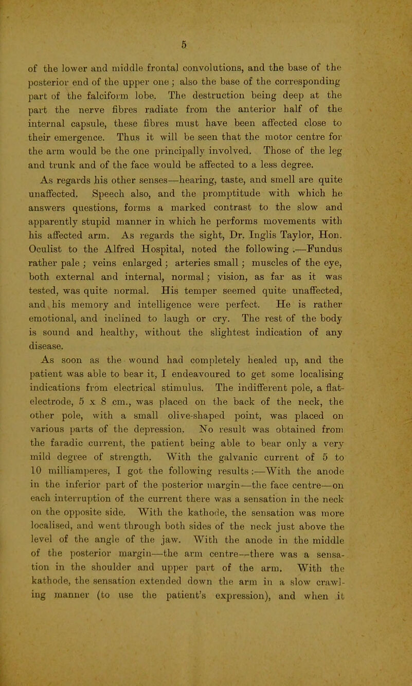 of the lower and middle frontal convolutions, and the base of the posterior end of the upper one; also the base of the corresponding part of the falciform lobe. The destruction being deep at the part the nerve fibres radiate from the anterior half of the internal capsule, these fibres must have been affected close to their emergence. Thus it will be seen that the motor centre for the arm would be the one principally involved. Those of the leg and trunk and of the face would be affected to a less degree. As regards his other senses—hearing, taste, and smell are quite unaffected. Speech also, and the promptitude with which he answers questions, forms a marked contrast to the slow and apparently stupid manner in which he performs movements with his affected arm. As regards the sight, Dr. Inglis Taylor, Hon. Oculist to the Alfred Hospital, noted the following .—Fundus rather pale ; veins enlarged ; arteries small ; muscles of the eye, both external and internal, normal; vision, as far as it was tested, was quite normal. His temper seemed quite unaffected, and his memory and intelligence were perfect. He is rather emotional, and inclined to laugh or cry. The rest of the body is sound and healthy, without the slightest indication of any disease. As soon as the wound had completely healed up, and the patient was able to bear it, I endeavoured to get some localising indications from electrical stimulus. The indifferent pole, a flat- electrode, 5x8 cm., was placed on the back of the neck, the other pole, with a small olive-shaped point, was placed on various parts of the depression. No result was obtained from the faradic current, the patient being able to bear only a very mild degree of strength. With the galvanic current of 5 to 10 milliamperes, I got the following results :—With the anode in the inferior part of the posterior margin—the face centre—on each interruption of the current there was a sensation in the neck on the opposite side. With the kathode, the sensation was more localised, and went through both sides of the neck just above the level of the angle of the jaw. With the anode in the middle of the posterior margin—the arm centre—there was a sensa- tion in the shoulder and upper part of the arm. With the kathode, the sensation extended down the arm in a slow crawl- ing manner (to use the patient's expression), and when it