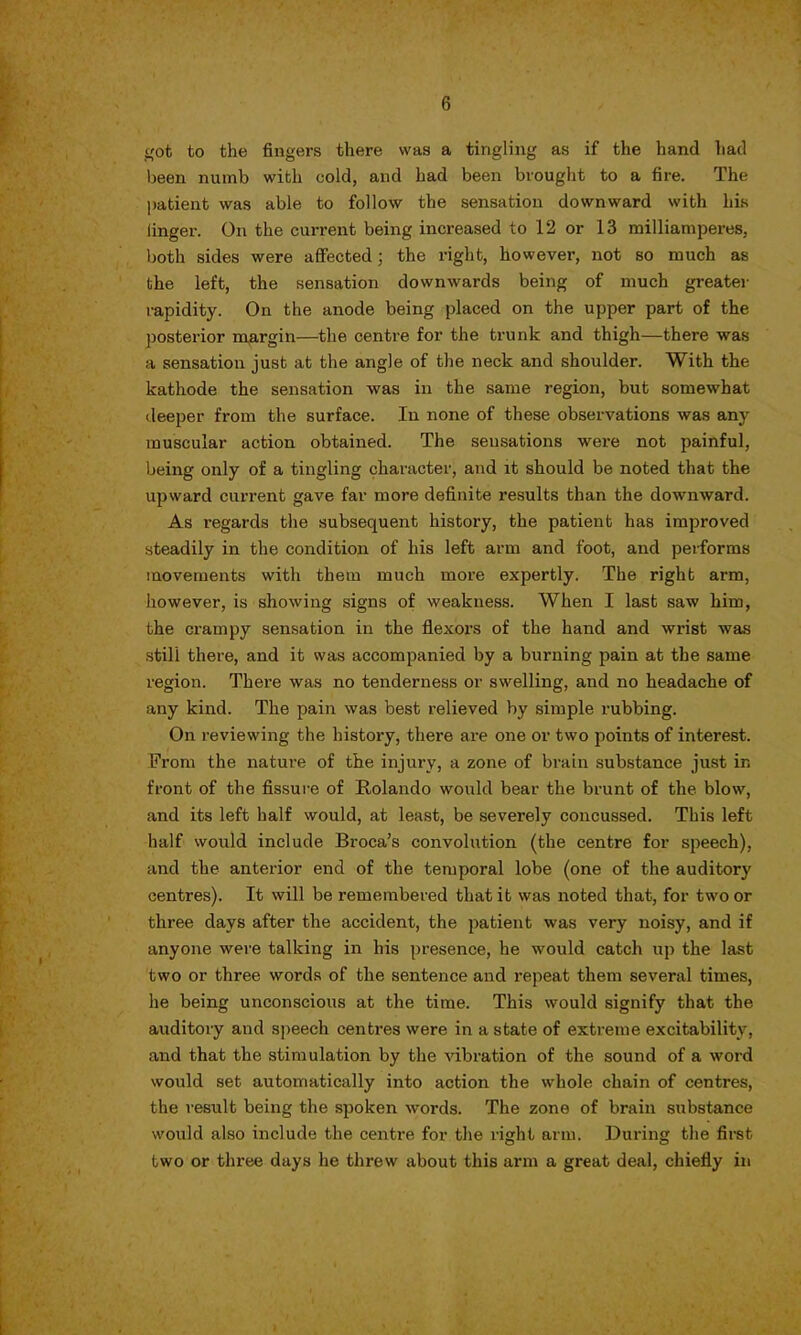 got to the fingers there was a tingling as if the hand had been numb with cold, and had been brought to a fire. The patient was able to follow the sensation downward with his linger. On the current being increased to 12 or 13 milliamperes, both sides were affected; the right, however, not so much as the left, the sensation downwards being of much greater rapidity. On the anode being placed on the upper part of the posterior margin—the centre for the trunk and thigh—there was a sensation just at the angle of the neck and shoulder. With the kathode the sensation was in the same region, but somewhat deeper from the surface. In none of these observations was any muscular action obtained. The sensations were not painful, being only of a tingling character, and it should be noted that the upward current gave far more definite results than the downward. As regards the subsequent history, the patient has improved steadily in the condition of his left arm and foot, and performs movements with them much more expertly. The right arm, however, is showing signs of weakness. When I last saw him, the crampy sensation in the flexoi'S of the hand and wrist was still there, and it was accompanied by a burning pain at the same region. There was no tenderness or swelling, and no headache of any kind. The pain was best relieved by simple rubbing. On reviewing the history, there are one or two points of interest. From the nature of the injury, a zone of brain substance just in front of the fissure of Rolando would bear the brunt of the blow, and its left half would, at least, be severely concussed. This left half would include Broca's convolution (the centre for speech), and the anterior end of the temporal lobe (one of the auditory centres). It will be remembered that it was noted that, for two or three days after the accident, the patient was very noisy, and if anyone were talking in his presence, he would catch up the last two or three words of the sentence and repeat them several times, he being unconscious at the time. This would signify that the auditory and speech centres were in a state of extreme excitability, and that the stimulation by the vibration of the sound of a word would set automatically into action the whole chain of centres, the result being the spoken words. The zone of brain substance would also include the centre for the right arm. During the first two or three days he threw about this arm a great deal, chiefly in