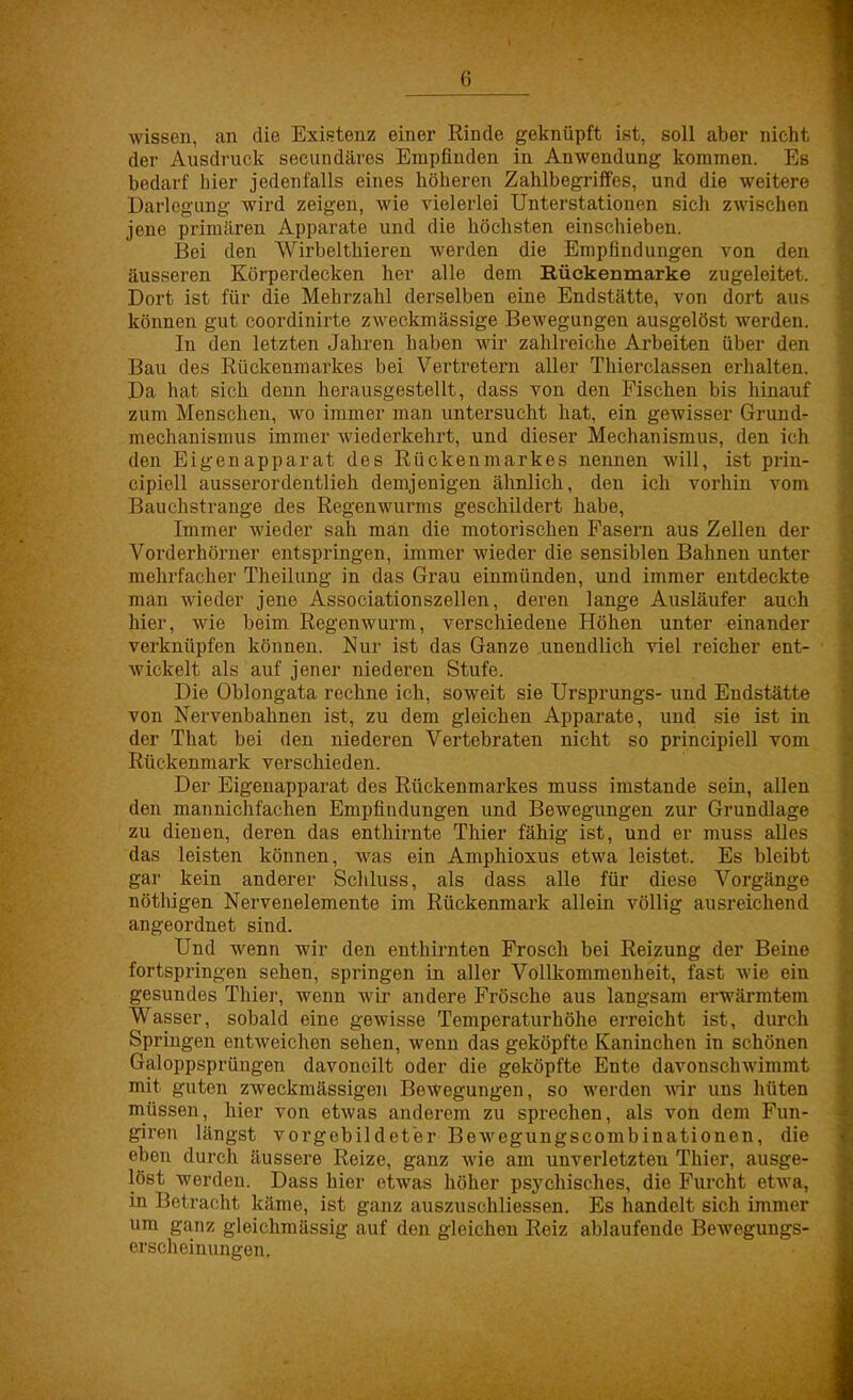 wissen, an die Existenz einer Rinde geknüpft ist, soll aber nicht der Ausdruck secundäres Empfinden in Anwendung kommen. Es bedarf hier jedenfalls eines höheren Zahlbegriffes, und die weitere Darlegung wird zeigen, wie vielerlei Unterstationen sich zwischen jene primären Apparate und die höchsten einschieben. Bei den Wirbelthieren werden die Empfindungen von den äusseren Körperdecken her alle dem Rückenmarke zugeleitet. Dort ist für die Mehrzahl derselben eine Endstätte, von dort aus können gut coordinirte zweckmässige Bewegungen ausgelöst werden. In den letzten Jahren haben wir zahlreiche Arbeiten über den Bau des Rückenmarkes bei Vertretern aller Thierclassen erhalten. Da hat sich denn herausgestellt, dass von den Fischen bis hinauf zum Menschen, wo immer man untersucht hat, ein gewisser Grund? mechanismus immer wiederkehrt, und dieser Mechanismus, den ich den Eigenapparat des Rückenmarkes nennen will, ist prin- cipiell ausserordentlich demjenigen ähnlich, den ich vorhin vom Bauchstrange des Regenwurms geschildert habe, Immer wieder sah man die motorischen Fasern aus Zellen der Vorderhörner entspringen, immer wieder die sensiblen Bahnen unter mehrfacher Theilung in das Grau einmünden, und immer entdeckte mau wieder jene Associationszellen, deren lange Ausläufer auch hier, wie beim Regenwurm, verschiedene Höhen unter einander verknüpfen können. Nur ist das Ganze unendlich viel reicher ent- wickelt als auf jener niederen Stufe. Die Oblongata rechne ich, soweit sie Ursprungs- und Endstätte von Nervenbahnen ist, zu dem gleichen Apparate, und sie ist in der That bei den niederen Vertebraten nicht so principiell vom Rückenmark verschieden. Der Eigenapparat des Rückenmarkes muss imstande sein, allen den mannichfachen Empfindungen und Bewegungen zur Grundlage zu dienen, deren das enthirnte Thier fähig ist, und er muss alles das leisten können, was ein Amphioxus etwa leistet. Es bleibt gar kein anderer Schluss, als dass alle für diese Vorgänge nöthigen Nervenelemente im Rückenmark allein völlig ausreichend angeordnet sind. Und wenn wir den enthirnten Frosch bei Reizung der Beine fortspringen sehen, springen in aller Vollkommenheit, fast wie ein gesundes Thier, wenn wir andere Frösche aus langsam erwärmtem Wasser, sobald eine gewisse Temperaturhöhe erreicht ist, durch Springen entweichen sehen, wenn das geköpfte Kaninchen in schönen Galoppsprüngen davoneilt oder die geköpfte Ente davonschwimmt mit guten zweckmässigen Bewegungen, so werden wir uns hüten müssen, hier von etwas anderem zu sprechen, als von dem Fun- giren längst vorgebildeter Bewegungscombinationen, die eben durch äussere Reize, ganz wie am unverletzten Thier, ausge- löst werden. Dass hier etwas höher psychisches, die Furcht etwa, in Betracht käme, ist ganz auszuschliessen. Es handelt sich immer um ganz gleichmässig auf den gleichen Reiz ablaufende Bewegungs- erscheinungen.