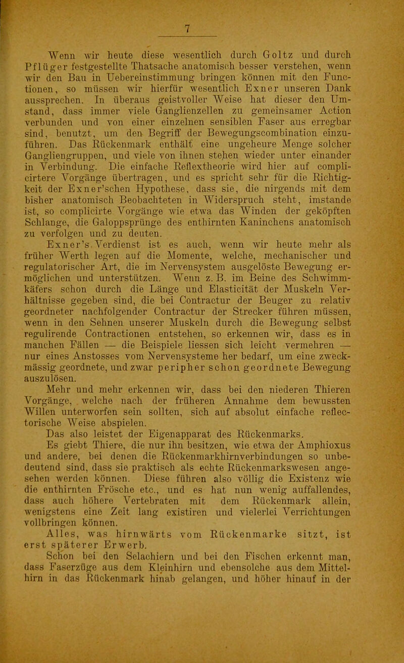 Wenn wir heute diese wesentlich durch Goltz und durch Pflüger festgestellte Thatsache anatomisch besser verstehen, wenn wir den Bau in Uebereinstimmung bringen können mit den Func- tionen, so müssen wir hierfür wesentlich Exner unseren Dank aussprechen. In überaus geistvoller Weise hat dieser den Um- stand, dass immer viele Ganglienzellen zu gemeinsamer Action verbunden und von einer einzelnen sensiblen Faser aus erregbar sind, benutzt, um den Begriff der Bewegungscombination einzu- führen. Das Rückenmark enthält eine ungeheure Menge solcher Gangliengruppen, und viele von ihnen stehen wieder unter einander in Verbindung. Die einfache Reflextheorie wird hier auf compli- cirtere Vorgänge übertragen, und es spricht sehr für die Richtig- keit der Exner'schen Hypothese, dass sie, die nirgends mit dem bisher anatomisch Beobachteten in Widerspruch steht, imstande ist, so complicirte Vorgänge wie etwa das Winden der geköpften Schlange, die Galoppsprünge des enthirnten Kaninchens anatomisch zu verfolgen und zu deuten. Exner's. Verdienst ist es auch, wenn wir heute mehr als früher Werth legen auf die Momente, welche, mechanischer und regulatorischer Art, die im Nervensystem ausgelöste Bewegung er- möglichen und unterstützen. Wenn z. B. im Beine des Schwimm- käfers schon durch die Länge und Elasticität der Muskeln Ver- hältnisse gegeben sind, die bei Contractur der Beuger zu relativ geordneter nachfolgender Contractur der Strecker führen müssen, wenn in den Sehnen unserer Muskeln durch die Bewegung selbst regulirende Contractionen entstehen, so erkennen wir, dass es in manchen Fällen — die Beispiele Hessen sich leicht vermehren — nur eines Anstosses vom Nervensysteme her bedarf, um eine zweck- mässig geordnete, und zwar peripher schon geordnete Bewegung auszulösen. Mehr und mehr erkennen wir, dass bei den niederen Thieren Vorgänge, welche nach der früheren Annahme dem bewussten Willen unterworfen sein sollten, sich auf absolut einfache reflec- torische Weise abspielen. Das also leistet der Eigenapparat des Rückenmarks. Es giebt Thiere, die nur ihn besitzen, wie etwa der Amphioxus und andere, bei denen die Rückenmarkhirnverbindungen so unbe- deutend sind, dass sie praktisch als echte Rückenmarkswesen ange- sehen werden können. Diese führen also völlig die Existenz wie die enthirnten Frösche etc., und es hat nun wenig auffallendes, dass auch höhere Vertebraten mit dem Rückenmark allein, wenigstens eine Zeit lang existiren und vielerlei Verrichtungen vollbringen können. Alles, was hirnwärts vom Rückenmarke sitzt, ist erst späterer Erwerb. Schon bei den Selachiern und bei den Fischen erkennt man, dass Faserzüge aus dem Kleinhirn und ebensolche aus dem Mittel- hirn in das Rückenmark hinab gelangen, und höher hinauf in der