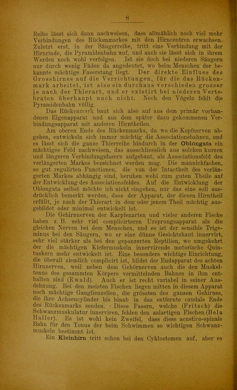 Reihe lässt sich dann nachweisen, dass allmählich noch viel mehr Verbindungen des Rückenmarkes mit den Hirncentren erwachsen. Zuletzt erst, in der Säugerreihe, tritt eine Verbindung mit der Hirnrinde, die Pyramidenbahn auf, und auch sie lässt sich in ihrem Werden noch wohl verfolgen. Ist sie doch bei niederen Säugern nur durch wenig Fäden da angedeutet, wo beim Menschen der be- kannte mächtige Faserstang liegt. Der direkte Einfluss des Grosshirnes auf die Verrichtungen, für die das Rücken- mark arbeitet, ist also ein durchaus verschieden grosser je nach der Thierart, und er existirt bei niederen Verte- braten überhaupt noch nicht. Noch den Vögeln fehlt die Pyramidenbahn völlig. Das Rückenmark baut sich also auf aus dem primär vorhan- denen Eigenapparat und aus dem später dazu gekommenen Ver- bindungsapparat mit anderen Hirntheilen. Am oberen Ende des Rückenmarks, da wo die Kopfnerven ab- gehen, entwickeln sich immer mächtig die Associationsbahnen, und es lässt sich die ganze Thierreihe hindurch in der Oblcmgata ein mächtiges Feld nachweisen, das ausschliesslich aus solchen kurzen und längeren Verbindungsfasern aufgebaut, als Associationsfeld des verlängerten Markes bezeichnet werden mag. Die mannichfachen, so gut regulirten Functionen, die von der Intactheit des verlän- gerten Markes abhängig sind, beruhen wohl zum guten Theile auf der Entwicklung des Associationsfeldes. Auf die Entwicklung der Oblongata selbst möchte ich nicht eingehen, nur das eine soll aus- drücklich bemerkt werden, dass der Apparat, der diesen Hirntheil erfüllt, je nach der Thierart in dem oder jenem Theil mächtig aus- gebildet oder minimal entwickelt ist. Die Gehirnnerven der Karpfenarten und vieler anderen Fische haben z. B. sehr viel complicirteren Ursprungsapparat als die gleichen Nerven bei dem Menschen, und es ist der sensible Trige- minus bei den Säugern, wo er eine dünne Gesichtshaut innervirt, sehr viel stärker als bei den gepanzerten Reptilien, wo umgekehrt der die mächtigen Kiefermuskeln innervirende motorische Quin- tuskern mehr entwickelt ist. Eine besonders wichtige Einrichtung, die überall ziemlich complicirt ist, bildet der Endapparat des achten Hirnnerven, weil neben dem Gehörnerven auch die den Muskel- tonus des gesammten Körpers vermittelnden Bahnen in ihm ent- halten sind (Ewald). Auch er ist recht variabel in seiner Aus- dehnung. Bei den meisten Fischen liegen mitten in diesem Apparat noch mächtige Ganglienzellen, die grössten des ganzen Gehirnes, die ihre Achsencylinder bis hinab in das entfernte caudale Ende des Rückenmarks senden. • Diese Fasern, welche (Fritsch) die Schwanzmuskulatur innerviren, fehlen den aalartigen Fischen (Bela Hailer). Es ist wohl kein Zweifel, dass diese acustico-spinalo Bahn für den Tonus der beim Schwimmen so wichtigen Schwanz- muskeln bestimmt ist. Ein Kleinhirn tritt schon bei den Cyklostomen auf, aber es