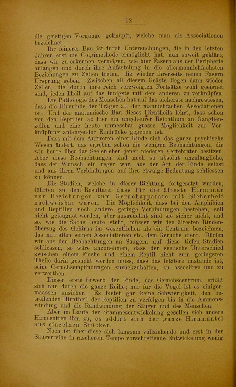die geistigen Vorgänge geknüpft, welche man als Associationen bezeichnet. Ihr feinerer Bau ist durch Untersuchungen, die in den letzten Jahren erst die Golgimethode ermöglicht hat, nun soweit geklärt, dass wir zu erkennen vermögen, wie hier Fasern aus der Peripherie anlangen und durch ihre Aufästelung in die allermannichfachsten Beziehungen zu Zellen treten, die wieder ihrerseits neuen Fasern Ursprung geben. Zwischen all diesem Geäste liegen dann wieder Zellen, die durch ihre reich verzweigten Fortsätze wohl geeignet sind, jeden Theil auf das innigste mit dem anderen zu verknüpfen. Die Pathologie des Menschen hat auf das sicherste nachgewiesen, dass die Hirnrinde der Träger all der mannichfachen Associationen ist. Und der anatomische Bau dieses Hirntheils lehrt, dass schon von den Reptilien ab hier ein ungeheurer Reichthum an Ganglien- zellen und eine heute unmessbar grosse Möglichkeit zur Ver- knüpfung anlangender Eindrücke gegeben ist. Dass mit dem Auftreten einer Rinde sich das ganze psychische Wesen ändert, das ergeben schon die wenigen Beobachtungen, die wir heute über das Seelenleben jener niederen Vertebraten besitzen. Aber diese Beobachtungen sind noch so absolut unzulängliche, dass der Wunsch ein reger war, aus der Art der Rinde selbst und aus ihren Verbindungen auf ihre etwaige Bedeutung schliessen zu können. Die Studien, welche in dieser Richtung fortgesetzt wurden, führten zu dem Resultate, dass für die älteste Hirnrinde nur Beziehungen zum Geruchapparate mit Sicherheit nachweisbar waren. Die Möglichkeit, dass bei den Amphibien und Reptilien noch andere geringe Verbindungen bestehen, soll nicht geleugnet werden, aber ausgedehnt sind sie sicher nicht, und so, wie die Sache heute steht, müssen wir den ältesten Rinden- überzug des Gehirns im wesentlichen als ein Centrum bezeichnen, das mit allen seinen Associationen etc. dem Gerüche dient. Dürfen wir aus den Beobachtungen an Säugern auf diese tiefen St adieu schliessen, so wäre anzunehmen, dass der seelische Unterschied zwischen einem Fische und einem Reptil nicht zum geringsten Theile darin gesucht werden muss, dass das letztere imstande ist, seine Geruchsempfindungen zurückzuhalten, zu associiren und zu verwerthen. Dieser erste Erwerb der Rinde, das Geruchscentrum, erhält sich nun durch die ganze Reihe; nur für die Vögel ist es einiger- maassen unsicher. Es bietet gar keine Schwierigkeit, den be- treffenden Hirntheil der Reptilien zu verfolgen bis in die Ammons- windung und die Randwindung der Säuger und des Menschen. Aber im Laufe der Stamme'sentwickelung gesellen sich andere Hirncentren ihm zu, es addirt sich der ganze Hirnmantel aus einzelnen Stücken. Noch ist über diese sich langsam vollziehende und erst in der Säugerreihe in rascherem Tempo vorschreitende Entwickelung wenig