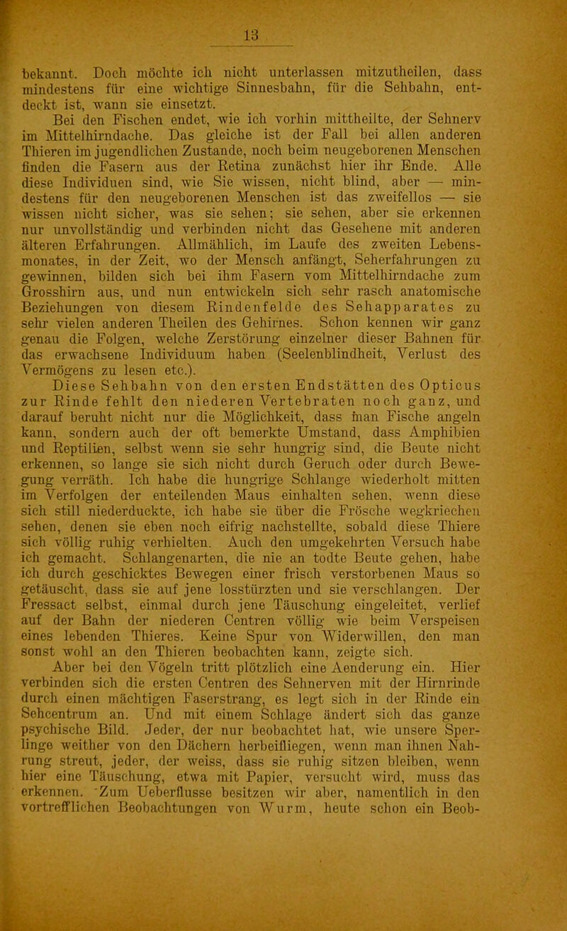 bekannt. Doch möchte ich nicht unterlassen mitzutheilen, dass mindestens für eine wichtige Sinnesbahn, für die Sehbahn, ent- deckt ist, wann sie einsetzt. Bei den Fischen endet, wie ich vorhin mittheilte, der Sehnerv im Mittelhirndache. Das gleiche ist der Fall bei allen anderen Thieren im jugendlichen Zustande, noch beim neugeborenen Menschen finden die Fasern aus der Retina zunächst hier ihr Ende. Alle diese Individuen sind, wie Sie wissen, nicht blind, aber — min- destens für den neugeborenen Menschen ist das zweifellos — sie wissen nicht sicher, was sie sehen; sie sehen, aber sie erkennen nur unvollständig und verbinden nicht das Gesehene mit anderen älteren Erfahrungen. Allmählich, im Laufe des zweiten Lebens- monates, in der Zeit, wo der Mensch anfängt, Seherfahrungen zu gewinnen, bilden sich bei ihm Fasern vom Mittelhirndache zum Grosshüm aus, und nun entwickeln sich sehr rasch anatomische Beziehungen von diesem Rindenfelde des Sehapparates zu sehr vielen anderen Theilen des Gehirnes. Schon kennen wir ganz genau die Folgen, welche Zerstörung einzelner dieser Bahnen für das erwachsene Individuum haben (Seelenblindheit, Verlust des Vermögens zu lesen etc.). Diese Sehbahn von den ersten Endstätten des Opticus zur Rinde fehlt den niederen Vertebraten noch ganz, und darauf beruht nicht nur die Möglichkeit, dass man Fische angeln kann, sondern auch der oft bemerkte Umstand, dass Amphibien und Reptilien, selbst wenn sie sehr hungrig sind, die Beute nicht erkennen, so lange sie sich nicht durch Geruch oder durch Bewe- gung verräth. Ich habe die hungrige Schlange wiederholt mitten im Verfolgen der enteilenden Maus einhalten sehen, wenn diese sich still niederduckte, ich habe sie über die Frösche wegkriechen sehen, denen sie eben noch eifrig nachstellte, sobald diese Thiere sich völlig ruhig verhielten. Auch den umgekehrten Versuch habe ich gemacht. Schlangenarten, die nie an todte Beute gehen, habe ich durch geschicktes Bewegen einer frisch verstorbenen Maus so getäuscht, dass sie auf jene losstürzten und sie verschlangen. Der Fressact selbst, einmal durch jene Täuschung eingeleitet, verlief auf der Bahn der niederen Centren völlig wie beim Verspeisen eines lebenden Thieres. Keine Spur von Widerwillen, den man sonst wohl an den Thieren beobachten kann, zeigte sich. Aber bei den Vögeln tritt plötzlich eine Aenderung ein. Hier verbinden sich die ersten Centren des Sehnerven mit der Hirnrinde durch einen mächtigen Faserstrang, es legt sich in der Rinde ein Sehcentrum an. Und mit einem Schlage ändert sich das ganze psychische Bild. Jeder, der nur beobachtet hat, wie unsere Sper- linge weither von den Dächern herbeifliegen, wenn man ihnen Nah- rung streut, jeder, der weiss, dass sie ruhig sitzen bleiben, wenn hier eine Täuschung, etwa mit Papier, versucht wird, muss das erkennen. Zum Ueberflusse besitzen wir aber, namentlich in den vortrefflichen Beobachtungen von Wurm, heute schon ein Beob-