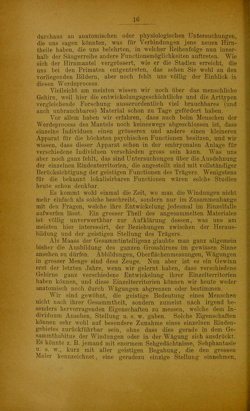 durchaus an anatomischen oder physiologischen Untersuchungen, die uns sagen könnten, was für Verbindungen jene neuen Hirn- theile haben, die uns belehrten, in welcher Reihenfolge nun inner- halb der Säugerreihe andere Functionsmöglichkeiten auftreten. Wie sich der Hirnmantel vergrössert, wie er die Stadien erreicht, die uns bei den Primaten entgentreten, das sehen Sie wohl an den vorliegenden Bildern, aber noch fehlt uns völlig der Einblick in diesen Werdeprocess. Vielleicht am meisten wissen wir noch über das menschliche Gehirn, weil hier die entwickelungsgeschichtliche und die Arttypen vergleichende Forschung ausserordentlich viel brauchbares (und auch unbrauchbares) Material schon zu Tage gefördert haben. Vor allem haben wir erfahren, dass auch beim Menschen der Werdeprocess des Mantels noch keineswegs abgeschlossen ist, dass einzelne Individuen einen grösseren und andere einen kleineren Apparat für die höchsten psychischen Functionen besitzen, und wir wissen, dass dieser Apparat schon in der embryonalen Anlage für verschiedene Individuen verschieden gross sein kann. Was uns aber noch ganz fehlt, das sind Untersuchungen über die Ausdehnung der einzelnen Eindenterritorien, die angestellt sind mit vollständiger Berücksichtigung der geistigen Functionen des Trägers. Wenigstens für die bekannt lokalisirbaren Functionen wären solche Studien heute schon denkbar. Es kommt wohl einmal die Zeit, wo man die Windungen nicht mehr einfach als solche beschreibt, sondern nur im Zusammenhange mit den Fragen, welche ihre Entwickelung jedesmal im Einzelfalle aufwerfen lässt. Ein grosser Theil des angesammelten Materiales ist völlig unverwerthbar zur Aufklärung dessen, was uns am meisten hier interessirt, der Beziehungen zwischen der Heraus- bildung und der geistigen Stellung des Trägers. Als Maass der Gesammtintelligenz glaubte man ganz allgemein bisher die Ausbildung des ganzen Grosshirnes im gewissen Sinne ansehen zu dürfen. Abbildungen, Oberflächenmessungen, Wägungen in grosser Menge sind dess Zeuge. Nun aber ist es ein Gewinn erst der letzten Jahre, wenn wir gelernt haben, dass verschiedene Gehirne ganz verschiedene Entwickelung ihrer Einzelterritorien haben können, und diese Einzelterritorien können wir heute weder anatomisch noch durch Wägungen abgrenzen oder bestimmen. Wir sind gewöhnt, die geistige Bedeutung eines Menschen nicht nach ihrer Gesammtheit, sondern zumeist nach irgend be- sonders hervorragenden Eigenschaften zu messen, welche dem In- dividuum Ansehen, Stellung u. s. w. gaben. Solche Eigenschaften können sehr wohl auf besondere Zunahme eines einzelnen Rinden- gebietes zurückführbar sein, ohne dass dies gerade in dem Ge- sammthabitus der Windungen oder in der Wägung sich ausdrückt. Es könnte z. B. jemand mit enormem Sehgedächtnisse, Sehphantasie n. s. w., kurz mit aller geistigen Begabung, die den grossen Maler kennzeichnet, eine geradezu einzige Stellung einnehmen,