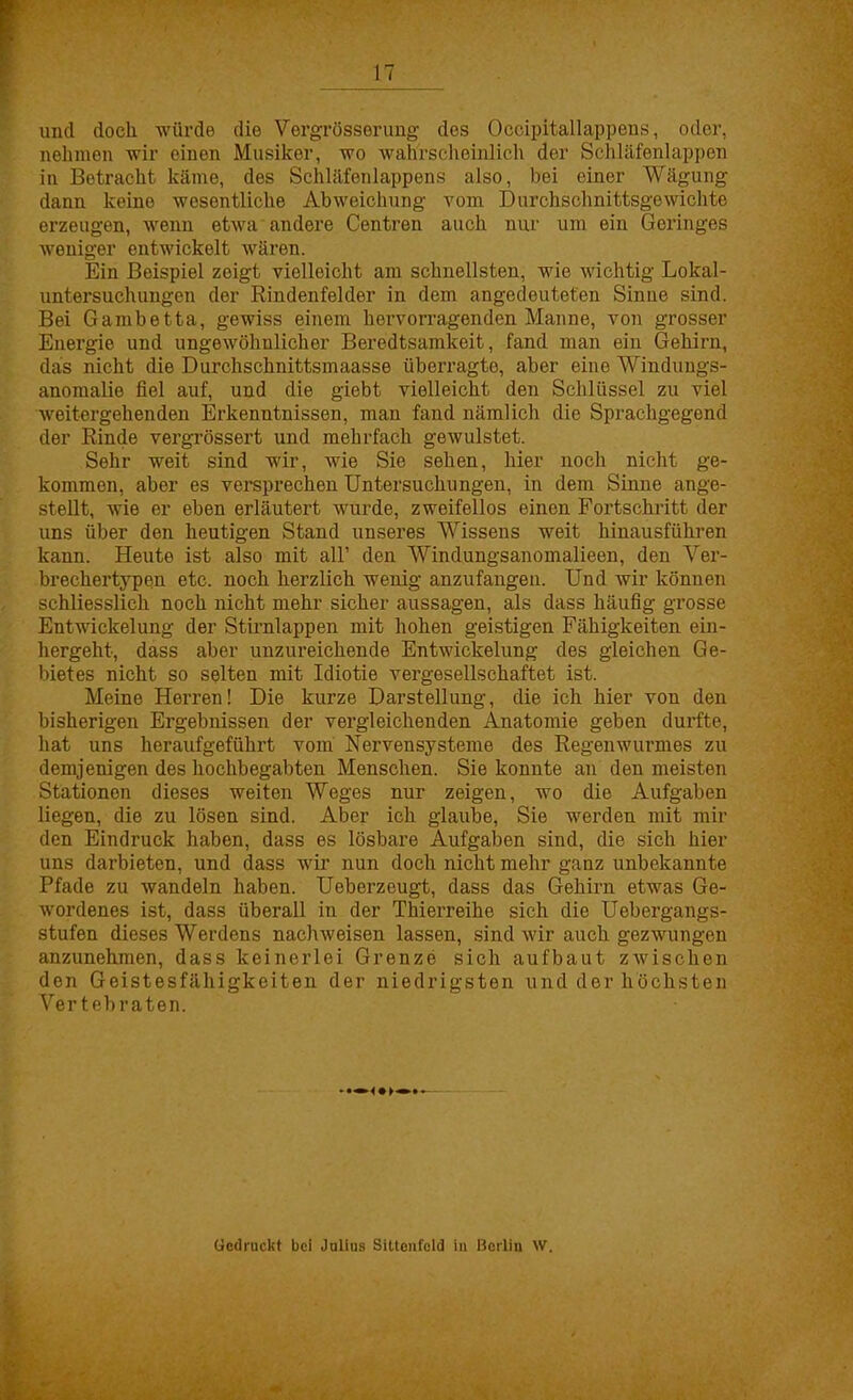 IT und doch würde die Vergrösserung des Occipitallappens, oder, nehmen wir einen Musiker, wo wahrscheinlich der Schläfenlappen in Betracht käme, des Schläfenlappens also, bei einer Wägung dann keine wesentliche Abweichung vom Durchschnittsgewichte erzeugen, wenn etwa andere Centren auch nur um ein Geringes weniger entwickelt wären. Ein Beispiel zeigt vielleicht am schnellsten, wie wichtig Lokal- untersuchungen der Rindenfelder in dem angedeuteten Sinne sind. Bei Gambetta, gewiss einem hervorragenden Manne, von grosser Energie und ungewöhnlicher Beredtsamkeit, fand man ein Gehirn, das nicht die Durchschnittsmaasse überragte, aber eine Windungs- anomalie fiel auf, und die giebt vielleicht den Schlüssel zu viel weitergehenden Erkenntnissen, man fand nämlich die Sprachgegend der Rinde vergrössert und mehrfach gewulstet. Sehr weit sind wir, wie Sie sehen, hier noch nicht ge- kommen, aber es versprechen Untersuchungen, in dem Sinne ange- stellt, wie er eben erläutert wurde, zweifellos einen Fortschritt der uns über den heutigen Stand unseres Wissens weit hinausführen kann. Heute ist also mit all' den Windungsanomalieen, den Ver- brechertypen etc. noch herzlich wenig anzufangen. Und wir können schliesslich noch nicht mehr sicher aussagen, als dass häufig grosse Entwickelung der Stirnlappen mit hohen geistigen Fähigkeiten ein- hergeht, dass aber unzureichende Entwickelung des gleichen Ge- bietes nicht so selten mit Idiotie vergesellschaftet ist. Meine Herren! Die kurze Darstellung, die ich hier von den bisherigen Ergebnissen der vergleichenden Anatomie geben durfte, hat uns heraufgeführt vom Nervensysteme des Regenwurmes zu demjenigen des hochbegabten Menschen. Sie konnte an den meisten Stationen dieses weiten Weges nur zeigen, wo die Aufgaben hegen, die zu lösen sind. Aber ich glaube, Sie werden mit mir den Eindruck haben, dass es lösbare Aufgaben sind, die sich hier uns darbieten, und dass wir nun doch nicht mehr ganz unbekannte Pfade zu wandeln haben. Ueberzeugt, dass das Gehirn etwas Ge- wordenes ist, dass überall in der Thierreihe sich die Uebergangs- stufen dieses Werdens nachweisen lassen, sind wir auch gezwungen anzunehmen, dass keinerlei Grenze sich aufbaut zwischen den Geistesfähigkeiten der niedrigsten und der höchsten Vertebraten. ücdruckt bei Jalius Sittenfcld in Berlin W.