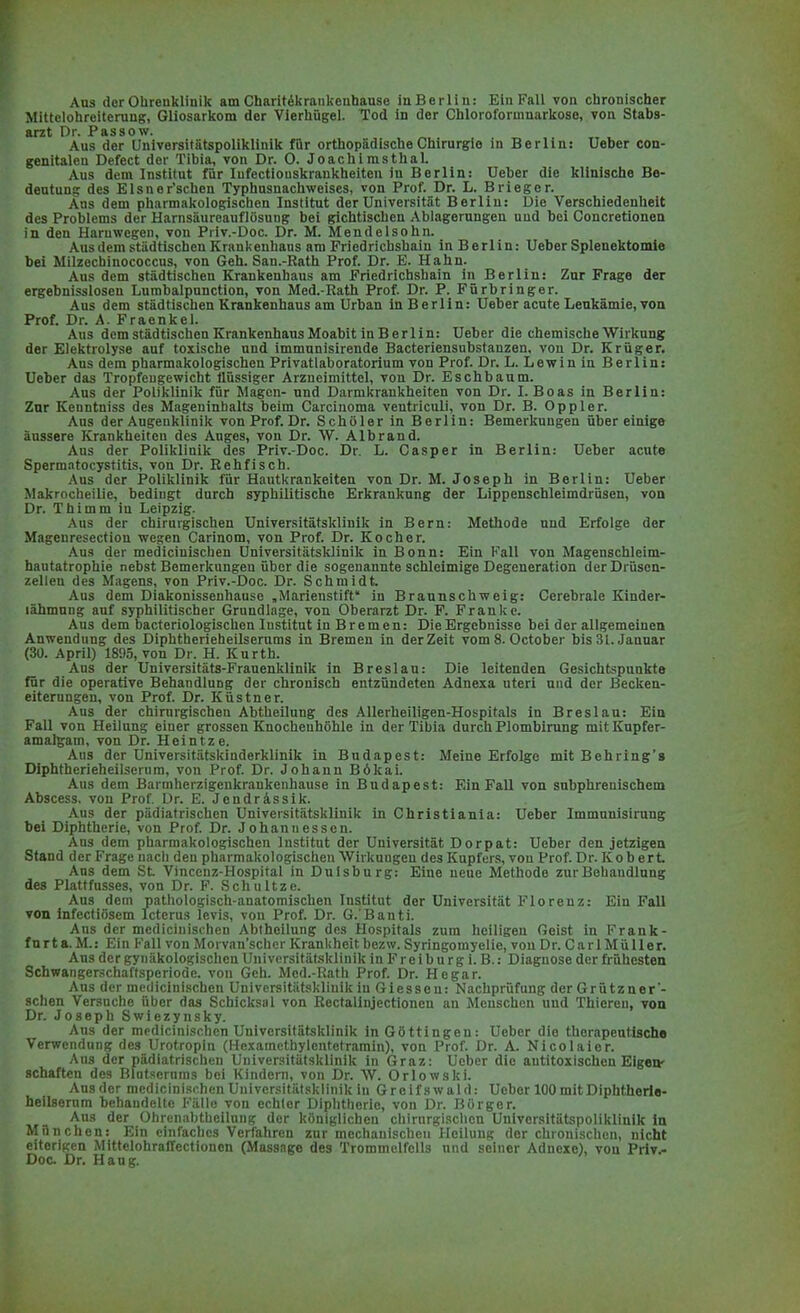 Aus der Ohrenklinik am Charit^krankenhause in Berlin: Ein Fall von enronischer Mittelohreiterung, Gliosarkom der Vierhügel. Tod in der Chloroformnarkose, von Stabs- arzt Dr. Passow. Aus der Universitätspoliklinik für orthopädische Chirurgie in Berlin: Ueber con- genitalcn Defect der Tibia, von Dr. O. Joachimsthal. Aus dem Institut für Iufectiouskrankheitcn in Berlin: Ueber die klinische Be- deutung des Elsner'schen Typhusnachweises, von Prof. Dr. L. Brieger. Aus dem pharmakologischen Institut der Universität Berlin: Die Verschiedenheit des Problems der HarnsäureauflösuDg bei gichtischen Ablagerungen und bei Concretionen in den Haruwegen, von Priv.-Doc. Dr. M. Mendelsohn. Aus dem städtischen Krankenhaus am Friedrichsbain in Berlin: Ueber Splenektomle bei Milzecbiuococcus, von Geh. San.-Rath Prof. Dr. E. Hahn. Aus dem städtischen Krankenhaus am Friedrichshain in Berlin: Zur Frage der ergebnisslosen Lumbalpunction, von Med.-Kath Prof. Dr. P. Fürbringer. Aus dem städtischen Krankenhaus am Urban in Berlin: Ueber acute Leukämie, von Prof. Dr. A. Fraenkel. Aus dem städtischen Krankenhaus Moabit in B e r 1 i n: Ueber die chemische Wirkung der Elektrolyse auf toxische und immunisirende Bacteriensubstanzen, von Dr. Krüger. Aus dem pharmakologischen Privatlaboratorium von Prof. Dr. L. Lewin in Berlin: Ueber das Tropfeugewicht flüssiger Arzneimittel, von Dr. Eschbaum. Aus der Poliklinik für Magen- und Darmkrankheiten von Dr. I.Boas in Berliu: Znr Keuntniss des Mageninhalts beim Carcinoma ventriculi, von Dr. B. Oppler. Aus der Augenklinik von Prof. Dr. Schüler in Berlin: Bemerkungen über einige äussere Krankheiten des Auges, von Dr. W. Albrand. Aus der Polikliuik des Priv.-Doc. Dr. L. Casper in Berlin: Ueber acute Spermatocystitis, von Dr. Bebfisch. Aus der Poliklinik für Hautkrankeiten von Dr. M. Joseph in Berlin: Ueber Makrocheilie, bedingt durch syphilitische Erkrankung der Lippenschleimdr'üsen, von Dr. Thimm in Leipzig. Aus der chirurgischen Universitätsklinik in Bern: Methode und Erfolge der Mageuresectiou wegen Carinom, von Prof. Dr. Kocher. Aus der medicinischen Universitätsklinik in Bonn: Ein Fall von Magenschlcim- hautatrophie nebst Bemerkungen über die sogenannte schleimige Degeneration der Drüsen- zellen des Magens, von Priv.-Doc. Dr. Schmidt Aus dem Diakonissenhause .Marienstift in Braunschweig: Cerebrale Kinder- lähmung auf syphilitischer Grundlage, von Oberarzt Dr. F. Franke. Aus dem bacteriologischen Institut iu Bremen: Die Ergebnisse bei der allgemeinen Anwendung des Diphtherieheilserums in Bremen in der Zeit vom 8. October bis 31. Januar (30. April) 1895, von Dr. H. Kurth. Aus der Universitäts-Frauenklinik in Breslau: Die leitenden Gesichtspunkte für die operative Behandlung der chronisch entzündeten Adnexa uteri und der Becken- eiterungen, von Prof. Dr. Küstner. Aus der chirurgischen Abtheilung des Allerheiligen-Hospitals in Breslau: Ein Fall von Heilung einer grossen Knochenhöhle in der Tibia durch Plombirung mit Kupfer- amalgam, von Dr. Heintze. Aus der Universitätskinderklinik in Budapest: Meine Erfolge mit Behring'g Diphtherieheilserum, von Prof. Dr. Johann Bökai. Aus dem Barmherzigenkraukenhause in Budapest: Ein Fall von subphrenischem Abscess. von Prof. Dr. E. Jendrässik. Aus der pädiatrischen Universitätsklinik in Christiania: Ueber Immunisirung bei Diphtherie, von Prof. Dr. Johann essen. Ans dem pharmakologischen Institut der Universität Dorpat: Ueber den jetzigen Stand der Frage nach den pharmakologischen Wirkungen des Kupfers, von Prof. Dr. Kob ert Aus dem St Vincenz-Hospital in Duisburg: Eine neue Methode zur Behandlung des Plattfusses, von Dr. F. Schultze. Aus dem pathologisch-anatomischen Institut der Universität Florenz: Ein Fall von infectiösem Icterus levis, von Prof. Dr. G.'Banti. Aus der medicinischen Abtheilung des Hospitals zum heiligen Geist in Frank- furt a. M.: Ein Kall von Morvan'schcr Krankheit bezw. Syringomyelie, von Dr. Carl Müller. Aus der gynäkologischen Universitätsklinik in Freiburg i. B.: Diagnose der frühesten Schwangerschaftsperiode, von Geh. Med.-Rath Prof. Dr. He gar. Aus der medicinischen Universitätsklinik iu Glessen: Nachprüfung der Grützner'- sehen Versuche über das Schicksal von Bectalinjectionen an Menschen und Thiereu, von Dr. Joseph Swiezynsky. Aus der medicinischen Universitätsklinik in Göttingen: Ueber die therapeutische Verwendung des Urotropin (Hcxamcthylcntetramin), von Prof. Dr. A. Nicolaier. Ans der pädiatrischen Universitätsklinik in Graz: Ueber die antitoxischen Eigene schalt.'M des Blutserums bei Kindern, von Dr. W. Orlowski. Ausder medicinischen Universitätsklinik in Greifswald: Ueber 100 mit Diphtherie- heilsemm behandelte Fälle von echter Diphtherie, von Dr. Börger. Aus der Obrcnabtheiluug der königlichen chirurgischen Univorsitätspoliklinik in München: Ein einfaches Verfahren zur mechanischen Heilung der chronischen, nicht eiterigen Mittelohraffectionen (Massage des Trommelfells und seiner Adnexe), von Priv^- Doc Dr. Hang.