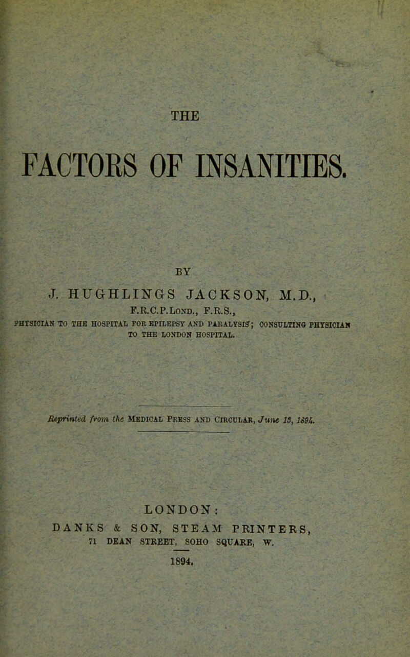 FACTORS OF INSANITIES. BY J. HUGHLINGS JACKSON, M.D., F.R.C.P.Lond., F.R.S., PHYSICIAN TO THE HOSPITAL FOR EPILEPSY AND PARALYSIS; CONSULTING PHYSICIAN TO THE LONDON HOSPITAL. Reprinted, from the Medical Press and Circular, June is, 1S9&. LONDON: BANKS & SON, STEAM PRINTERS, 71 DEAN STREET, SOHO SQUARE, W. 1894.