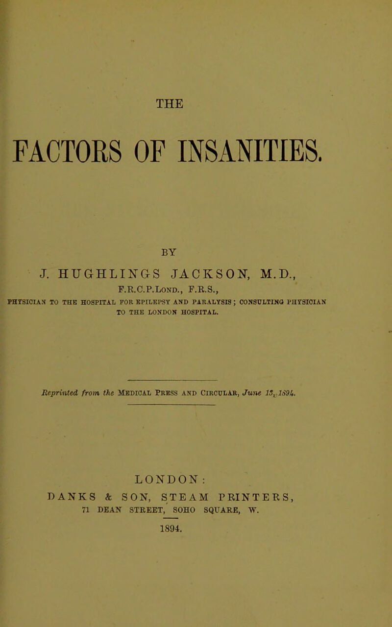 FACTORS OF INSANITIES. BY J. HUGHLINGS JACKSON, M.D., F.R.C.P.Lond., F.R.S., PHYSICIAN TO THE HOSPITAL FOR EPILEPSY AND PARALYSIS ; CONSULTING PHYSICIAN TO THE LONDON HOSPITAL. Reprinted from the Medical Press and Circular, June IS,. 1S9&. LONDON: BANKS & SON, STEAM PRINTERS, 71 DEAN STREET, SOHO SQUARE, W. 1894.