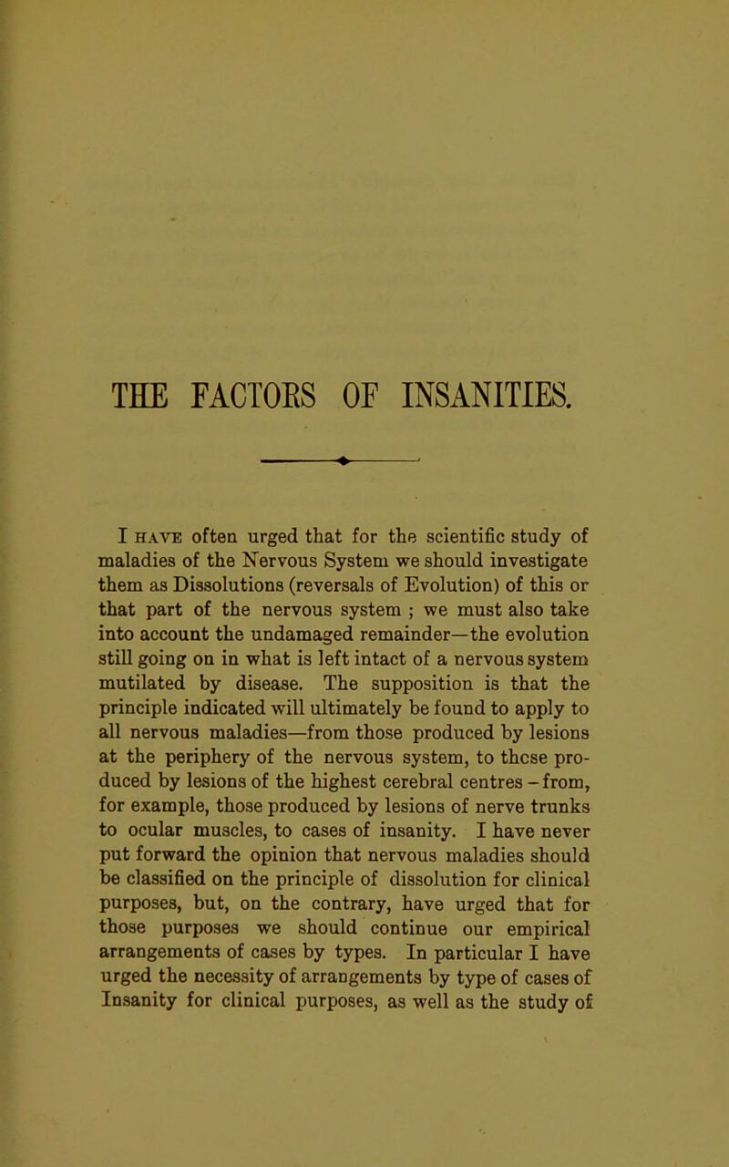 THE FACTORS OF INSANITIES. I have often urged that for the scientific study of maladies of the Nervous System we should investigate them as Dissolutions (reversals of Evolution) of this or that part of the nervous system ; we must also take into account the undamaged remainder—the evolution still going on in what is left intact of a nervous system mutilated by disease. The supposition is that the principle indicated will ultimately be found to apply to all nervous maladies—from those produced by lesions at the periphery of the nervous system, to these pro- duced by lesions of the highest cerebral centres - from, for example, those produced by lesions of nerve trunks to ocular muscles, to cases of insanity. I have never put forward the opinion that nervous maladies should be classified on the principle of dissolution for clinical purposes, but, on the contrary, have urged that for those purposes we should continue our empirical arrangements of cases by types. In particular I have urged the necessity of arrangements by type of cases of Insanity for clinical purposes, as well as the study o£