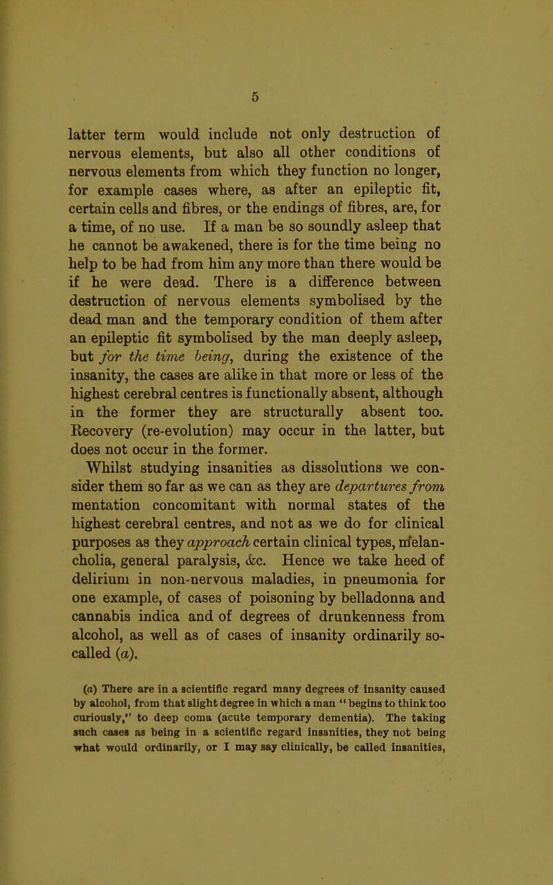 latter term would include not only destruction of nervous elements, but also all other conditions of nervous elements from which they function no longer, for example cases where, as after an epileptic fit, certain cells and fibres, or the endings of fibres, are, for a time, of no use. If a man be so soundly asleep that he cannot be awakened, there is for the time being no help to be had from him any more than there would be if he were dead. There is a difference between destruction of nervous elements symbolised by the dead man and the temporary condition of them after an epileptic fit symbolised by the man deeply asleep, but for the time being, during the existence of the insanity, the cases are alike in that more or less of the highest cerebral centres is functionally absent, although in the former they are structurally absent too. Recovery (re-evolution) may occur in the latter, but does not occur in the former. Whilst studying insanities as dissolutions we con- sider them so far as we can as they are departures from mentation concomitant with normal states of the highest cerebral centres, and not as we do for clinical purposes as they approach certain clinical types, melan- cholia, general paralysis, &c. Hence we take heed of delirium in non-nervous maladies, in pneumonia for one example, of cases of poisoning by belladonna and cannabis indica and of degrees of drunkenness from alcohol, as well as of cases of insanity ordinarily so- called (a). (a) There are in a scientific regard many degrees of insanity caused by alcohol, from that slight degree in which a man “ begins to think too curiously,” to deep coma (acute temporary dementia). The taking such cases as being in a scientific regard insanities, they not being what would ordinarily, or I may say clinicaUy, be caUed insanities,