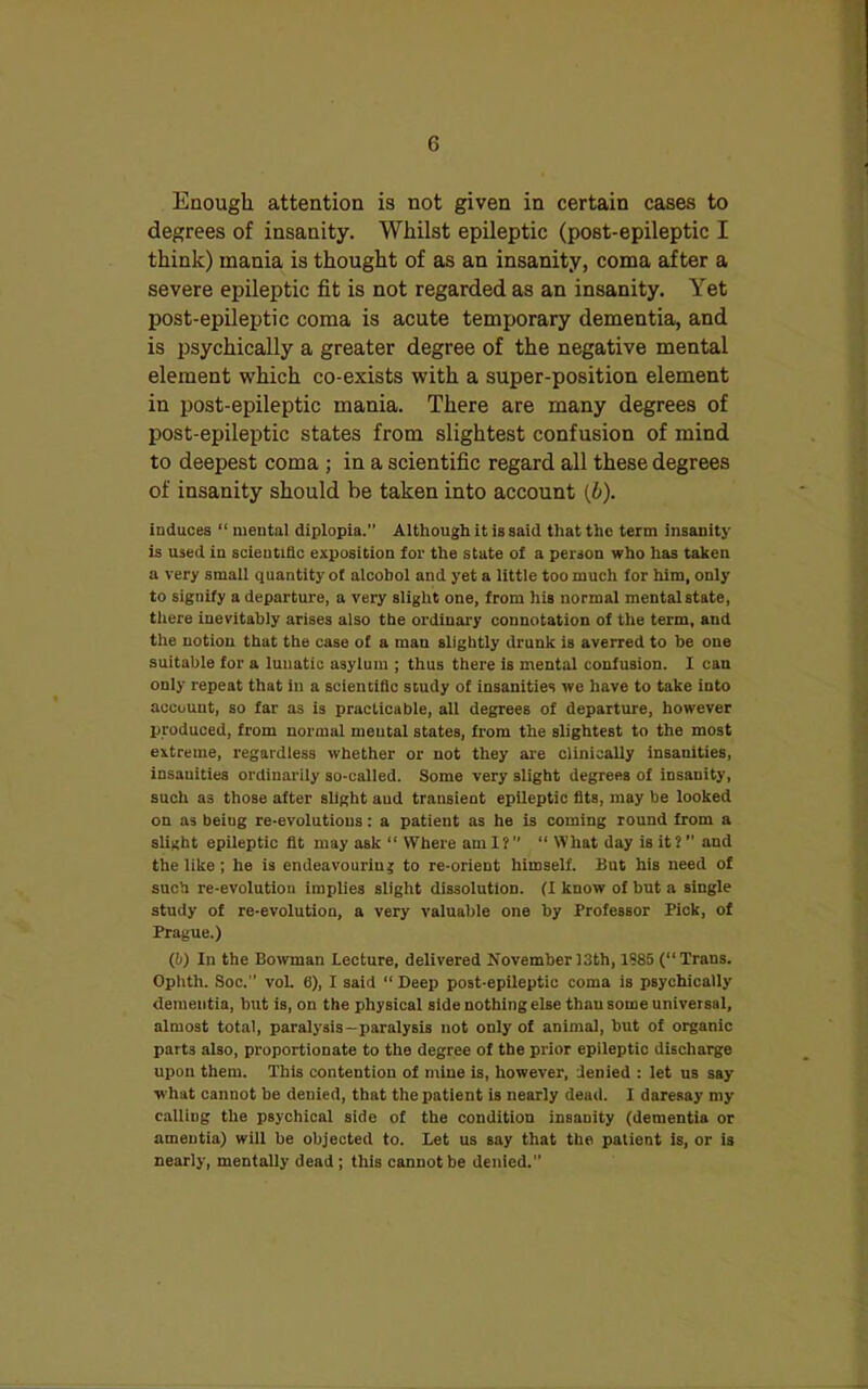 Enough attention is not given in certain cases to degrees of insanity. Whilst epileptic (post-epileptic I think) mania is thought of as an insanity, coma after a severe epileptic fit is not regarded as an insanity. Yet post-epileptic coma is acute temporary dementia, and is psychically a greater degree of the negative mental element which co-exists with a super-position element in post-epileptic mania. There are many degrees of post-epileptic states from slightest confusion of mind to deepest coma ; in a scientific regard all these degrees of insanity should be taken into account (b). induces “ mental diplopia. Although it is said that the term insanity is used iu scientific exposition for the state of a person who has taken a very small quantity of alcohol and yet a little too much for him, only to signify a departure, a very slight one, from his normal mental state, there inevitably arises also the ordinary connotation of the term, and the notion that the case of a man slightly drunk is averred to he one suitable for a lunatic asylum ; thus there is mental confusion. I can only repeat that in a scientific study of insanities we have to take into account, so far as is practicable, all degrees of departure, however produced, from normal mental states, from the slightest to the most extreme, regardless whether or not they are clinically insanities, insanities ordinarily so-called. Some very slight degrees of insauity, such as those after slight aud transient epileptic fits, may be looked on as being re-evolutions: a patient as he is coming round from a slight epileptic fit may ask “ Where ami?” “ What day is it?” and the like ; he is endeavouring to re-orient himself. But his need of such re-evolutiou implies slight dissolution. (I know of but a single study of re-evolution, a very valuable one by Professor Pick, of Prague.) (!>) In the Bowman Lecture, delivered November 13th, 1S85 (“ Trans. Oplith. Soc.” voL 6), I said “ Deep post-epileptic coma is psychically dementia, but is, on the physical side nothing else thau some universal, almost total, paralysis-paralysis not only of animal, but of organic part3 also, proportionate to the degree of the prior epileptic discharge upon them. This contention of mine is, however, denied : let us say what cannot be denied, that the patient is nearly dead. I daresay my calling the psychical side of the condition insanity (dementia or amentia) will be objected to. Let us say that the patient is, or is nearly, mentally dead ; this cannot be denied.”